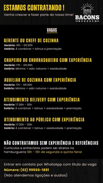ESTAMOS CONTRATANDO ! =
Venha crescer e fazer parte do nosso time!
ey: CoQo) Fy

—BURGUER—

DEES
GERENTE OU CHEFF DE COZINHA

Horario: |5h - 00:30h
Salério: A combinar + b6nus 6 premiagao

 

PEACE MeO Lies tab es

HorGrio: 17h - 00:30h
TiC TAT Hain a Tome reli em are] 4e] age lmums =i (el 4]Le lee =y

BUNCE Ua aA EMH Ves ae tha

CaCol do [at San Wine ele ne ea
Salario: Minimo + adic noturne + assiduidade

ATENDIMENTO DELIVERY COM EXPERIENCIA
taColgo Lata AeeL OLA OL OLa)
Saldrio: A combinar + benus + assiduidade + premiagde

SEL Ue Ne ea arn ie Coot ae

UC) ta (ries oe
Saldrio: A combinar + bonus + assiduidade + premiagao

PET SUE WUCbipa esta ta He weaned sea ey

Curriculos e entrevistas podem ser diretos na
hamburgueria 18h - 19h de segunda aquinta feira!

Entrar em contato por WhatsApp com titulo da vaga
Numero: (62) 99566-1881
(Nao atendemos ligagoes e audios) ESTAMOS CONTRATANDO ! wee

Venha crescer e fazer parte do nosso time! Se
BACONS

—=BURGUER=—

 

PLUS
CU a aE

HorGrio:...