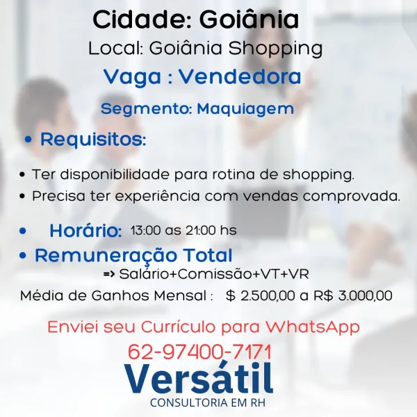 _ Cidade: Goig

Local: Goidnia S
Vaga: Vend
Segmento: Maquiagem

Requisitos:

  
  
  

ing

e Ter disponibilidade para rotina de shopping.
e Precisa ter experiéncia co Ss comprovada.

   

e Hordrio; 13:00 as 21:00 hs

e Remuneracco Total
=> Saldriot+tComissgdo+VT+VR

Média de Ganhos Mensal: $ 2500.00 a R$ 3.000,00

Enviei seu Curriculo para WhatsApp
62-97400-7174

Versatil

CONSULTORIA EM RH Cidade: Goiania
Local: Goidnia SHER 'Ng
Vaga : Vendedora
Segmento: Maquiagem
e¢ Requisitos:

e Ter disponibilidade para rotina de shopping.
e Precisa ter experiéncia com vendas comprovada.

e Hordrio: 13:00 as 2.00 hs

e Remuneracao Total
=> Salario+Comissqgo+VT+VR

Média de Ganhos Mensal: $ 250000 a R$ 3.00000

Enviei seu Curriculo para WhatsApp

62-97400-7171

Versatil

CONSULTORIA EM RH | _- Cidade: Goig
Local: Goidnia Sor
Vaga: Vendet
Segmento: Maquiagem
Requisitos:

    
  

e Ter disponibilidade para rotina de shopping.
e Precisa ter experiéncia co

| el
e Hordrio; 13:00 as 21:00 h

e Re...