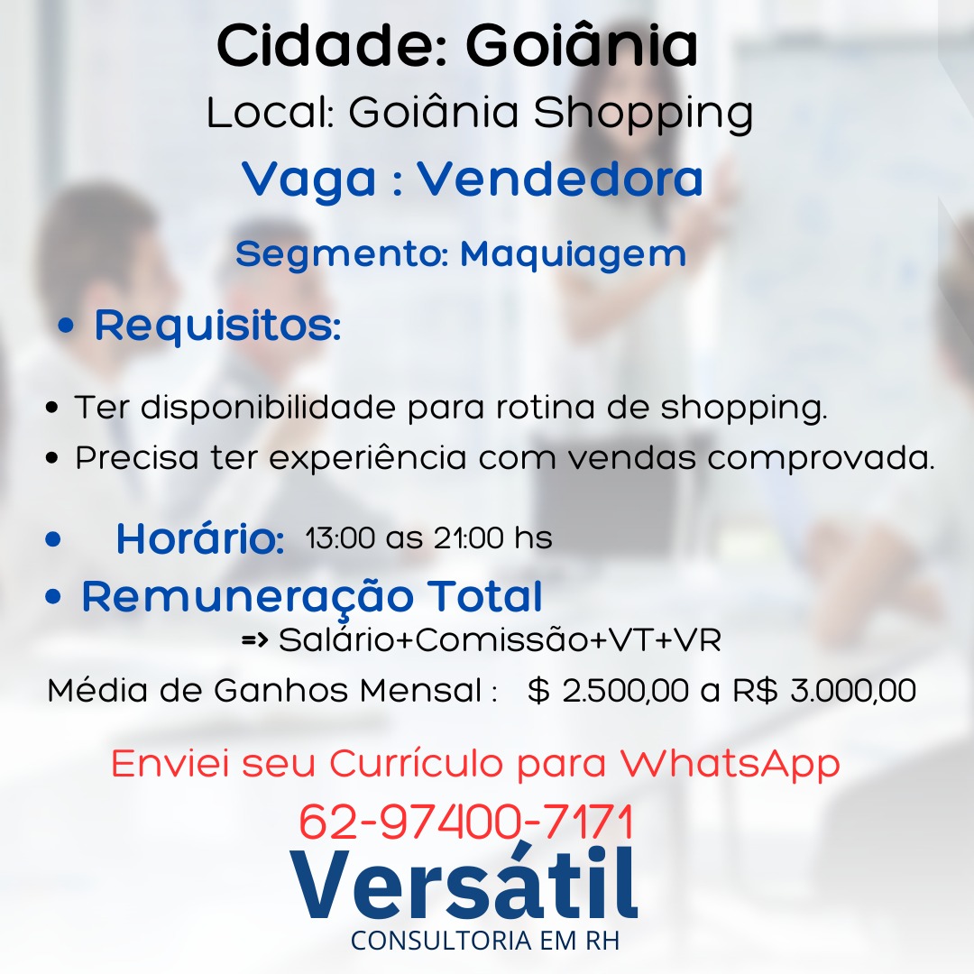 _ Cidade: Goig

Local: Goidnia S
Vaga: Vend
Segmento: Maquiagem

Requisitos:

  
  
  

ing

e Ter disponibilidade para rotina de shopping.
e Precisa ter experiéncia co Ss comprovada.

   

e Hordrio; 13:00 as 21:00 hs

e Remuneracco Total
=> Saldriot+tComissgdo+VT+VR

Média de Ganhos Mensal: $ 2500.00 a R$ 3.000,00

Enviei seu Curriculo para WhatsApp
62-97400-7174

Versatil

CONSULTORIA EM RH Cidade: Goiania
Local: Goidnia SHER 'Ng
Vaga : Vendedora
Segmento: Maquiagem
e¢ Requisitos:

e Ter disponibilidade para rotina de shopping.
e Precisa ter experiéncia com vendas comprovada.

e Hordrio: 13:00 as 2.00 hs

e Remuneracao Total
=> Salario+Comissqgo+VT+VR

Média de Ganhos Mensal: $ 250000 a R$ 3.00000

Enviei seu Curriculo para WhatsApp

62-97400-7171

Versatil

CONSULTORIA EM RH | _- Cidade: Goig
Local: Goidnia Sor
Vaga: Vendet
Segmento: Maquiagem
Requisitos:

    
  

e Ter disponibilidade para rotina de shopping.
e Precisa ter experiéncia co

| el
e Hordrio; 13:00 as 21:00 h

e Remuneracao Total
=> Saldrio+Comissdo0+VT+VR

Média de Ganhos Mensal: $ 2500.00 a R$ 3.00000

   

Enviei seu Curriculo para WhatsApp
62-97400-7171

Versatil

CONSULTORIA EM RH Cidade: Goiania
Local: Goidnia SIPPING
Vaga : Vendedora
Segmento: Maquiagem
e Requisitos:

e Ter disponibilidade para rotina de shopping.
e Precisa ter experiéncia com vendas comprovada.

e Hordrio: 13:00 as 200 hs

e Remuneracao Total
=> Salario+Comissqgo+VT+VR

Média de Ganhos Mensal: $ 2500,00 a R$ 3.000,00

Enviei seu Curriculo para WhatsApp

62-97400-7171

Versatil

CONSULTORIA EM RH _ Cidade: Goig

Local: Goidnia S
Vaga: Vend
Segmento: Maquiagem

Requisitos:

  
  
  

ing

e Ter disponibilidade para rotina de shopping.
e Precisa ter experiéncia co

| aaidiiens
e Hordrio; 13:00 as 21:00 h

e Remuneracao Total
=> Saldrio+Comissdgdo+VT+VR

Média de Ganhos Mensal: $ 2.500,00 a R$ 3.000,00

   

Enviei seu Curriculo para WhatsApp
62-97400-7171

Versatil

CONSULTORIA EM RH Cidade: Goiania
Local: Goidnia SWDpRING
Vaga : Vendedora
Segmento: Maquiagem
e Requisitos:

e Ter disponibilidade para rotina de shopping.
e Precisa ter experiGncia com vendas comprovada.

e Hordario: 13:00 as 21:00 hs

e Remuneracao Total
=> Salario+Comissqgo+VT+VR

Média de Ganhos Mensal: $ 2500,00 a R$ 3.000,00

Enviei seu Curriculo para WhatsApp

62-97400-7171

Versatil

CONSULTORIA EM RH Cidade: Goig
Local: Goidnia S ing
Vaga: Vend b
ento: Maqulagern

: -
° Te disponibilidade para rotina dé shopping.
e Precisa ter experiéncia co omprovada.

  
   

 
     
  

     
 

 

e Hordri@; 15:00 as 2100

f
e Remuneracdao Total a

=> Saldrio+Comissdo+VT+VR
Média de Ganhos Mensal: $ 2.500,00 a R$ 3.000,00

Enviei seu Curriculo para WhatsApp

62-97400-7171

Versatil

CONSULTORIA EM RH Cidade: Goiania
Local: Goidnia Shopping
Vaga : Vendedora
Segmento: Maquiagem
e Requisitos:

e Ter disponibilidade para rotina de shopping.
e Precisa ter experiéncia com vendas comprovada.

e Horadrio: 13:00 as 21.00 hs

e Remuneracao Total
=> SaldriotComissgo+VT+VR

Média de Ganhos Mensal: $ 2500,00 a R$ 3.000,00

Enviei seu Curriculo para WhatsApp

62-97400-7171

Versatil

CONSULTORIA EM RH eracao Tota
=> Saldrio+Comissdo+VT+VR
Média de Ganhos Mensal: $ 2500.00 a R$ 3.000,00

 

Enviei seu Curriculo para a ee a
62- 97400; 7171

Versatil

CONSULTORIA EM RH Cidade: Goidania
Local: Goidnia Shopping
Vaga : Vendedora
Segmento: Maquiagem
¢ Requisitos:

e Ter disponibilidade para rotina de shopping.
e Precisa ter experiéncia com vendas comprovada.

e Horario: 13:00 as 2100 hs

e Remuneracao Total
=> Salariot+Comissqgo+VT+VR

Média de Ganhos Mensal: $ 2500,00 a R$ 3.000,00

Enviei seu Curriculo para WhatsApp

62-97400-7171

Versatil

CONSULTORIA EM RH