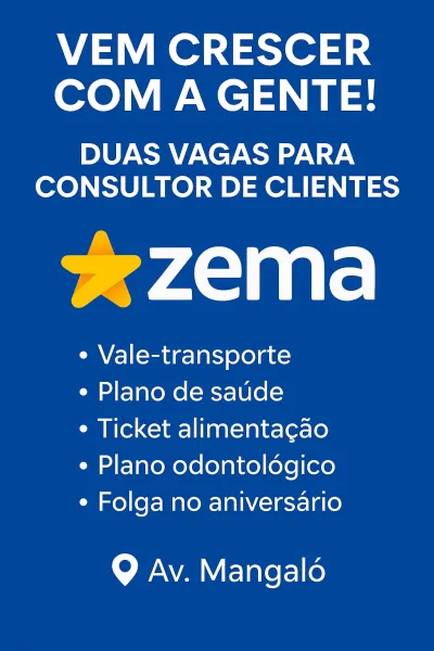 VEM CRESCER
COM A GENTE!

DUAS VAGAS PARA
CONSULTOR DE CLIENTES

 

¢ Vale-transporte

¢ Plano de saude

¢ Ticket alimentacao
¢ Plano odontoldgico
¢ Folga no aniversario

Q Av. Mangalé VEM CRESCER
COM A GENTE!

DUAS VAGAS PARA
CONSULTOR DE CLIENTES

*zema

e Vale-transporte

¢ Plano de saude

¢ Ticket alimentacao
¢ Plano odontolégico
¢ Folga no aniversario

Q Av. Mangalé VEM CRESCER
COM A GENTE!

DUAS VAGAS PARA
CONSULTOR DE CLIENTES

wean ite

¢ Vale-transporte

¢ Plano de saude

¢ Ticket alimentacao
¢ Plano odontoldégico
¢ Folga no aniversario

 

9 Av. Mangalé VEM CRESCER
COM A GENTE!

DUAS VAGAS PARA
CONSULTOR DE CLIENTES

*ezema

¢ Vale-transporte

¢ Plano de saude

¢ Ticket alimentacao
¢ Plano odontolégico
¢ Folga no aniversario

Q Av. Mangalé VEM CRESCER
COM A GENTE!

DUAS VAGAS PARA
CONSULTOR DE CLIENTES

*zema

¢ Vale-transporte

¢ Plano de saude

¢ Ticket alimentacao
¢ Plano odontoldégico
¢ Folga no aniversario

Q Av. Mangalé VEM CRESCER
COM A GENTE!

DUAS VAGAS PARA
CONSU...