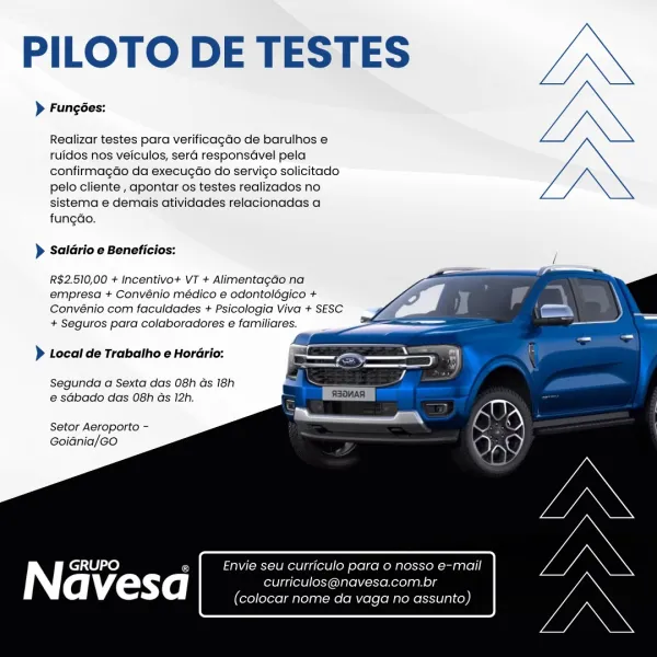 PILOTO DE TESTES

> Fungées:

Realizar testes para verificagdo de barulhos e
tuidos nos veiculos, sera responsGvel pela
confirmagdo da execugao do servigo solicitado
pelo cliente , apontar os testes realizados no
sistema e demais atividades relacionadas a
fungdao.

> Saldrio e Beneficios:

  
 
 
  
 
  
  
 
   

R$2.510,00 + Incentivo+ VT + Alimentagao na
empresa + Convénio médico e odontolégico +
Convénio com faculdades + Psicologia Viva + SESC
+ Seguros para colaboradores e familiares.

} Local de Trabatho e Hordrio:

Segunda a Sexta das 08h as 18h
e sGbado das 08h Gs 12h.

Setor Aeroporto -
Goidnia/GO

Envie seu curriculo para 0 nosso e-mail
curriculos@navesa.com.br
(colocar nome da vaga no assunto) PILOTO DE TESTES

> Fungées:

Realizar testes para verificagdo de barulhos e
ruidos nos veiculos, sera responsGvel pela
confirmagdo da execugdo do servigo solicitado
pelo cliente , apontar os testes realizados no
sistema e demais atividades relacionadas a
fungao.

> Saldrio e Benefi...