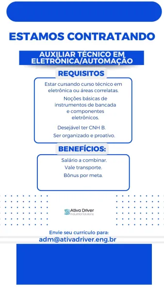 ESTAMOS CONTRATANDO

AUXILIAR TECNICO E
ELETRONICA/AUTOMACAO
REQUISITOS

Estar cursando curso técnico em
eletr6nica ou areas correlatas.

Nog6ées basicas de
instrumentos de bancada
e componentes
eletrénicos.

Desejavel ter CNH B.

Ser organizado e proativo.

BENEFICIOS:

Salario a combinar.
Vale transporte.

 

Bonus por meta.

 

Ativa Driver

se eee Be asroisonors tee ee

Envie seu curriculo para:
adm@ativadriver.eng.br ESTAMOS CONTRATANDO

AUXILIAR TECNICO EM
ELETRONICA/AUTOMACAO
REQUISITOS

Estar cursando curso técnico em
eletr6nica ou areas correlatas.

Nog¢ées basicas de
instrumentos de bancada
e componentes
eletrdnicos.

Desejavel ter CNH B.

Ser organizado e proativo.

BENEFICIOS:

Salario a combinar.
Vale transporte.

 

Bonus por meta.

 

¥:Ativa Driver

(ej

Envie seu curriculo para:
adm@ativadriver.eng.br ESTAMOS CONTRATANDO

AUXILIAR TECNICO EM
ELETRONICA/AUTOMACAO
REQUISITOS

Estar cursando curso técnico em
eletrénica ou areas correlatas.

Nog6es basicas de
instrument...