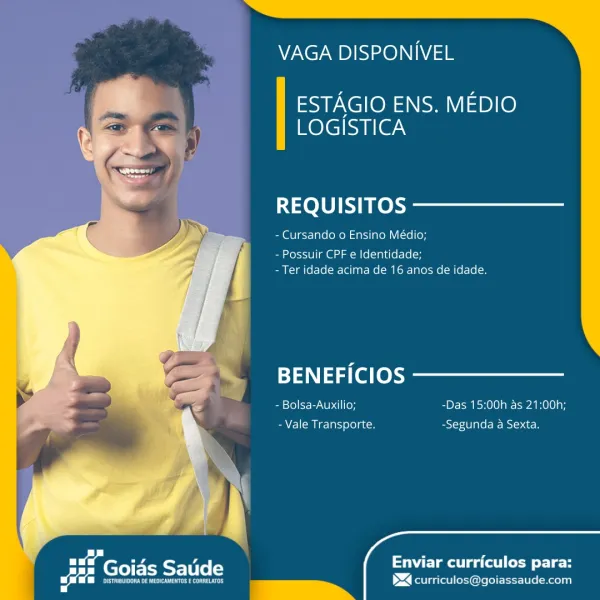 VAGA DISPONIVEL

ESTAGIO ENS. MEDIO
LOGISTICA

REQUISITOS

- Cursando o Ensino Médio;

- Possuir CPF e Identidade;
- Ter idade acima de 16 anos de idade.

BENEFICIOS
- Bolsa-Auxilio; -Das 15:00h as 21:00h;
cl om Nias relate -Segunda a Sexta.

Enviar curriculos para:

_ —~ ><] curriculos@goiassaude.com VAGA DISPONIVEL

ESTAGIO ENS. MEDIO
LOGISTICA

REQUISITOS

- Cursando 0 Ensino Médio;

- Possuir CPF e Identidade;
-Ter idade acima de 16 anos de idade.

BENEFICIOS
- Bolsa-Auxilio; -Das 15:00h as 21:00h;
a] (om c= Tass ole] gto -Segunda a Sexta.

 
    
 

feta Saude

Enviar curriculos para:

_ =~ $4 curriculos@goiassaude.com VAGA DISPONIVEL

ESTAGIO ENS. MEDIO
LOGISTICA

REQUISITOS

- Cursando o Ensino Médio;

- Possuir CPF e Identidade;
- Ter idade acima de 16 anos de idade.

   
  

BENEFICIOS

- Bolsa-Auxilio; -Das 15:00h as 21:00h;

- Vale Transporte. -Segunda a Sexta.
Tae SETI ers Enviar curriculos para:

Poe nena _ ~~ 1><] curriculos@goiassaude.com VAGA DISPONIVEL

ESTAGIO ENS....