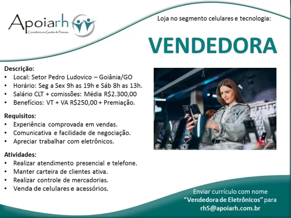 Loja no segmento celulares e tecnologia:

VENDEDORA

| Conadhona em Gent de Pessone

Apoiarh (yj

Descricgao:

© Local: Setor Pedro Ludovico — Goiania/GO

¢ Hordrio: Seg a Sex 9h as 19h e Sab 8h as 13h.
© Salario CLT + comiss6es: Média R$2.300,00

¢ Beneficios: VT + VA R$250,00 + Premiacao.

Requisitos:

¢ Experiéncia comprovada em vendas.

* Comunicativa e facilidade de negociacao,
e Apreciar trabalhar com eletrénicos.

 

Atividades:
¢ Realizar atendimento presencial e telefone.
* Manter carteira de clientes ativa.
¢ Realizar controle de mercadorias.
Venda de celulares e acessorios.

  
   

ime asec Maret
“Vendedora de Eletrénicos” para

rh5@apoiarh.com.br Loja no segmento celulares e tecnologia:

VENDEDORA

Apoiarh

Descricao:

* Local: Setor Pedro Ludovico — Goiania/GO

* Hordrio: Seg a Sex 9h as 19h e Sab 8h as 13h.
* Salario CLT + comissdes: Média R$2.300,00

* Beneficios: VT + VA R$250,00 + Premiacao.

Requisitos:

* Experiéncia comprovada em vendas.

* Comunicativa e facili...