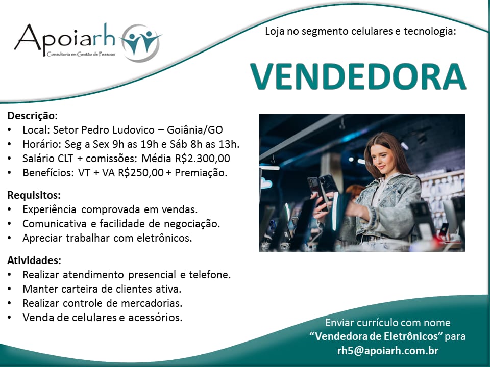 Loja no segmento celulares e tecnologia:

VENDEDORA

| Conadhona em Gent de Pessone

Apoiarh (yj

Descricgao:

© Local: Setor Pedro Ludovico — Goiania/GO

¢ Hordrio: Seg a Sex 9h as 19h e Sab 8h as 13h.
© Salario CLT + comiss6es: Média R$2.300,00

¢ Beneficios: VT + VA R$250,00 + Premiacao.

Requisitos:

¢ Experiéncia comprovada em vendas.

* Comunicativa e facilidade de negociacao,
e Apreciar trabalhar com eletrénicos.

 

Atividades:
¢ Realizar atendimento presencial e telefone.
* Manter carteira de clientes ativa.
¢ Realizar controle de mercadorias.
Venda de celulares e acessorios.

  
   

ime asec Maret
“Vendedora de Eletrénicos” para

rh5@apoiarh.com.br Loja no segmento celulares e tecnologia:

VENDEDORA

Apoiarh

Descricao:

* Local: Setor Pedro Ludovico — Goiania/GO

* Hordrio: Seg a Sex 9h as 19h e Sab 8h as 13h.
* Salario CLT + comissdes: Média R$2.300,00

* Beneficios: VT + VA R$250,00 + Premiacao.

Requisitos:

* Experiéncia comprovada em vendas.

* Comunicativa e facilidade de negociacao.
¢ Apreciar trabalhar com eletrénicos.

 

Atividades:
¢ Realizar atendimento presencial e telefone.
* Manter carteira de clientes ativa.
* Realizar controle de mercadorias.
Venda de celulares e acessdrios.

  
   

LaValle eRe Mitel
“Vendedora de Eletrénicos” para

rh5@apoiarh.com.br Loja no segmento celulares e tecnologia:

Api Gy
VENDEDORA

 
 

Descrigao:

* Local: Setor Pedro Ludovico — Goiania/GO

© Hordrio: Seg a Sex 9h as 19h e Sab 8h as 13h.
« Salario CLT + comissdes: Média R$2.300,00

* Beneficios: VT + VA R$250,00 + Premiacao.

Requisitos:

¢ Experiéncia comprovada em vendas.

© Comunicativa e facilidade de negociacao.
¢ Apreciar trabalhar com eletrénicos.

 

Atividades:
¢ Realizar atendimento presencial e telefone.
« Manter carteira de clientes ativa.
¢ Realizar controle de mercadorias.
Venda de celulares e acessorios.

  
   

Eta entre Coed Molt)
“Vendedora de Eletrénicos” para

rhS@apoiarh.com.br Loja no segmento celulares e tecnologia:

VENDEDORA

| Corns on Gest de Pessons

Apoiarh qv

Descricao:

* Local: Setor Pedro Ludovico — Goiania/GO

* Hordrio: Seg a Sex 9h as 19h e Sab Sh as 13h.
* Salario CLT + comissdes: Média R$2.300,00

* Beneficios: VT + VA R$250,00 + Premiacao.

Requisitos:

* Experiéncia comprovada em vendas.

* Comunicativa e facilidade de negociacao.
* Apreciar trabalhar com eletrénicos.

 

Atividades:
* Realizar atendimento presencial e telefone.
* Manter carteira de clientes ativa.
* Realizar controle de mercadorias.
Venda de celulares e acessdrios.

  
   

Vice lear one i Mare
“Vendedora de Eletrénicos” para

th5@apoiarh.com.br Loja no segmento celulares e tecnologia:

VENDEDORA

poiach Gy vy

 
 

Descricao:

* Local: Setor Pedro Ludovico — Goiania/GO

© Hordrio: Seg a Sex 9h as 19h e Sab 8h as 13h.
¢ Salario CLT + comiss6es: Média R$2.300,00

* Beneficios: VT + VA R$250,00 + Premiacao.

Requisitos:

© Experiéncia comprovada em vendas.

© Comunicativa e facilidade de negociacao.
¢ Apreciar trabalhar com eletrénicos.

 

Atividades:
© Realizar atendimento presencial e telefone.
* Manter carteira de clientes ativa.
* Realizar controle de mercadorias.
Venda de celulares e acessorios.

  
   

Elma eae CoReol molt)
“Vendedora de Eletrénicos” para

rh5@apoiarh.com.br Loja no segmento celulares e tecnologia:

VENDEDORA

Descrigao:

* Local: Setor Pedro Ludovico — Goiania/GO

* Hordrio: Seg a Sex 9h as 19h e Sab Shas 13h.
* Salario CLT + comissdes: Média R$2.300,00

* Beneficios: VT + VA R$250,00 + Premiacao.

Requisitos:

* Experiéncia comprovada em vendas.

* Comunicativa e facilidade de negociacao.
* Apreciar trabalhar com eletrénicos.

 

Atividades:
* Realizar atendimento presencial e telefone.
+ Manter carteira de clientes ativa.
* Realizar controle de mercadorias.
Venda de celulares e acessdrios.

  
   

aE lea Ce oe i Mirela
“Vendedora de Eletrénicos” para

rh5@apoiarh.com.br Loja no segmento celulares e tecnologia:

Apoiarh (iy
VENDEDORA

 
   
   

Descricao:

* Local: Setor Pedro Ludovico — Goiania/GO

© Hordrio: Seg a Sex 9h as 19h e Sab 8h as 13h.
© Salario CLT + comissées: Média R$2.300,00

© Beneficios: VT + VA R$250,00 + Premiagao.

Requisitos:

© Experiéncia comprovada em vendas.

* Comunicativa e facilidade de negociacao.
¢ Apreciar trabalhar com eletrénicos.

 

Atividades:

¢ Realizar atendimento presencial e telefone.
* Manter carteira de clientes ativa.

* Realizar controle de mercadorias.

Venda de celulares e acessGrios. er iilercnanc i

“Vendedora de Eletrénicos” para

rh5@apoiarh.com.br Loja no segmento celulares e tecnologia:

VENDEDORA

Apoiarh Gy,

Descricao:

* Local: Setor Pedro Ludovico — Goiania/GO

* Hordrio: Seg a Sex 9h as 19h e Sab 8h as 13h.
* Salario CLT + comissées: Média R$2.300,00

* Beneficios: VT + VA R$250,00 + Premiacao.

Requisitos:

* Experiéncia comprovada em vendas.

* Comunicativa e facilidade de negociacao.
* Apreciar trabalhar com eletrénicos.

 

Atividades:
* Realizar atendimento presencial e telefone.
* Manter carteira de clientes ativa.
* Realizar controle de mercadorias.
Venda de celulares e acessdrios.

  
   

Vc lmo lear ote Mare
“Vendedora de Eletrénicos” para

Puy] ermine Loja no segmento celulares e tecnologia:

VENDEDORA

Apoiarh

Descrigao:

¢ Local: Setor Pedro Ludovico — Goiania/GO

© Hordrio: Seg a Sex 9h as 19h e Sab Sh as 13h.
¢ Saldrio CLT + comissGes: Média R$2.300,00

¢ Beneficios: VT + VA R$250,00 + Premiagao.

Requisitos:

* Experiéncia comprovada em vendas.

* Comunicativa e facilidade de negociacao.
* Apreciar trabalhar com eletrénicos.

 

Atividades:

© Realizar atendimento presencial e telefone.
* Manter carteira de clientes ativa.

* Realizar controle de mercadorias.

Venda de celulares e acessGrios. eee nice cuit

“Vendedora de Eletrénicos” 5

rh5 @apoiarh.com.br Loja no segmento celulares e tecnologia:

VENDEDORA

Apoiarh ay

Descric&o:

* Local: Setor Pedro Ludovico — Goiania/GO

* Hordrio: Seg a Sex 9h as 19h e Sab 8h as 13h.
* Salario CLT + comissées: Média R$2.300,00

* Beneficios: VT + VA R$250,00 + Premiacao.

Requisitos:

* Experiéncia comprovada em vendas.

* Comunicativa e facilidade de negociacao.
* Apreciar trabalhar com eletrénicos.

 

Atividades:
* Realizar atendimento presencial e telefone.
+ Manter carteira de clientes ativa.
* Realizar controle de mercadorias.
Venda de celulares e acessdrios.

  
   

Vicia eae ote Mirela
“Vendedora de Eletrénicos” para

Puy) em m Le