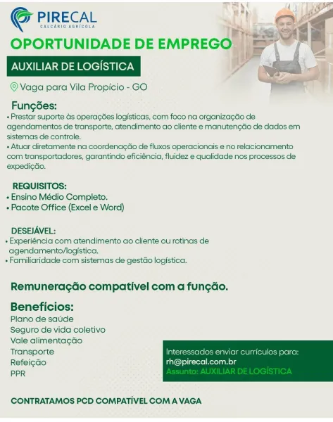 Gy PIRECAL

GALCARIO AGRICOLA

OPORTUNIDADE DE EMPREGO. i =

vr)
AUXILIAR DE LOGISTICA

© Vaga para Vila Propicio - GO

   

Fungoes:
+ Prestar suporte ds opera¢ées logisticas, com foco na organiza¢do de
agendamentos de transporte, atendimento ao cliente e manuten¢gdo de dados em
sistemas de controle.
- Atuar diretamente na coordenagdo de fluxos operacionais e no relacionamento
com transportadores, garantindo eficiéncia, fluidez e qualidade nos processos de

expedi¢do.

REQUISITOS:
« Ensino Médio Completo.
 Pacote Office (Excel e Word)

DESEJAVEL:

« Experiéncia com atendimento ao cliente ou rotinas de
agendamento/logistica.

+ Farniliaridade com sistemas de gestdo logistica.

Remuneracdo compativel com a fun¢ao.

Beneficios:

Plano de saude

Seguro de vida coletivo
Vale alimentagado
Transporte Interessaclos enviar curriculos para:
Refeigdo rh@pirecal.com.br

PPR

 

CONTRATAMOS PCD COMPATIVEL COM A VAGA CALCARIO AGRICOLA

G@ PIRECAL 4

OPORTUNIDADE DEEMPREGO. =>

AUXILIAR DE LOGIST...