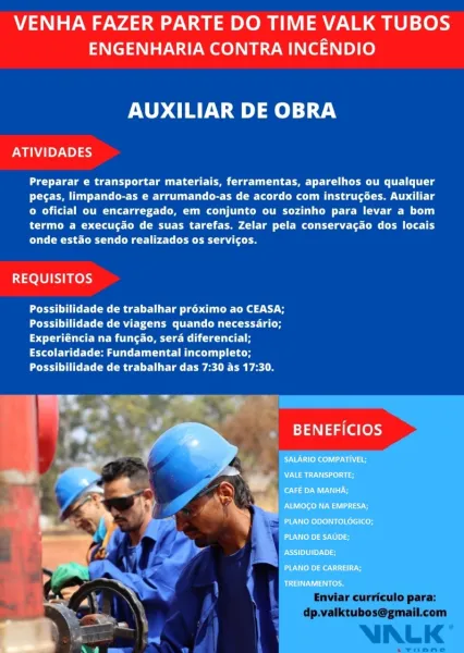 VENHA FAZER PARTE DO TIME VALK TUBOS
ENGENHARIA CONTRA INCENDIO

AUXILIAR DE OBRA

ATIVIDADES

Preparar e transportar materiais, ferramentas, aparelhos ou qualquer
Pee te aCe ee CCS eee Cmte oe Uh tLe
© oficial ou encarregado, em conjunto ou sozinho para levar a bom
termo a execucao de suas tarefas. Zelar pela conserva¢ao dos locais
Pee Rte Cee ade

REQUISITOS

dade de trabalhar proximo ao CEASA;
idade de viagens quando necessario;
Pot tg a eee ea
Escolaridade: Fundamental incompleto;
PPC eed lr lat ieee eel

 

. BENEFICIOS

SALARIO COMPATIVEL;

NVI e aio
ea aU aa

PAU eleoh eas

PLANO ODONTOLOGICO;

[JUN ay Ae oe

op

Dre kes

Uae VENHA FAZER PARTE DO TIME VALK TUBOS
ENGENHARIA CONTRA INCENDIO

AUXILIAR DE OBRA

ATIVIDADES

Preparar e transportar materiais, ferramentas, aparelhos ou qualquer
tO ee Core ete MMe Le Ute
© oficial ou encarregado, em conjunto ou sozinho para levar a bom
Pt OR CRC eC mac td le
CCC ete Ur Cre G teal

REQUISITOS

Possibilidade de trabalhar pr6éximo ao CEA...
