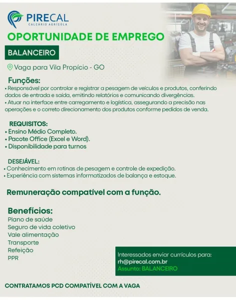GALCARIO AGRICOLA "7

OPORTUNIDADE DE EMPREGO ~~

BALANCEIRO

© Vaga para Vila Propicio - GO

G PIRECAL

FungGes:
« Responsdvel por controlar e registrar a pesagem de veiculos e produtos, conferindo
dados de entrada e saida, emitindo relatérios e comunicando divergéncias.
+ Atuar na interface entre carregamento e logistica, assegurando a precisGo nas
operagées e 0 correto direcionamento dos produtos conforme pedidos de venda.

REQUISITOS:
« Ensino Médio Completo.
» Pacote Office (Excel e Word).
« Disponibilidade para turnos

DESEJAVEL:
+ Conhecimento em rotinas de pesagem e controle de expedi¢do.
- Experiéncia com sistemas informatizados de balanga e estoque.

Remunerac¢Gdo compativel com a fun¢gao.

Beneficios:

Plano de saude

Seguro de vida coletivo
Vale alimentagdo
Transporte

Refei¢do

PPR Interessacdos enviar curriculos para:

rh@pirecal.com.br

 

CONTRATAMOS PCD COMPATIVEL COM A VAGA CALCARIO AGRICOLA

OPORTUNIDADE DE EMPREGO

BALANCEIRO

© Vaga para Vila Propicio - GO

Co P...