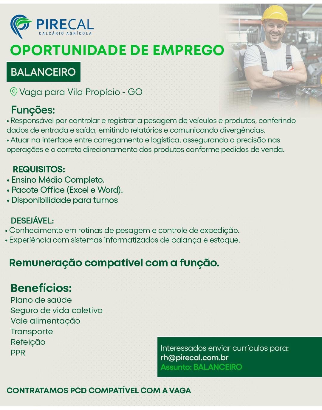 GALCARIO AGRICOLA "7

OPORTUNIDADE DE EMPREGO ~~

BALANCEIRO

© Vaga para Vila Propicio - GO

G PIRECAL

FungGes:
« Responsdvel por controlar e registrar a pesagem de veiculos e produtos, conferindo
dados de entrada e saida, emitindo relatérios e comunicando divergéncias.
+ Atuar na interface entre carregamento e logistica, assegurando a precisGo nas
operagées e 0 correto direcionamento dos produtos conforme pedidos de venda.

REQUISITOS:
« Ensino Médio Completo.
» Pacote Office (Excel e Word).
« Disponibilidade para turnos

DESEJAVEL:
+ Conhecimento em rotinas de pesagem e controle de expedi¢do.
- Experiéncia com sistemas informatizados de balanga e estoque.

Remunerac¢Gdo compativel com a fun¢gao.

Beneficios:

Plano de saude

Seguro de vida coletivo
Vale alimentagdo
Transporte

Refei¢do

PPR Interessacdos enviar curriculos para:

rh@pirecal.com.br

 

CONTRATAMOS PCD COMPATIVEL COM A VAGA CALCARIO AGRICOLA

OPORTUNIDADE DE EMPREGO

BALANCEIRO

© Vaga para Vila Propicio - GO

Co PIRECAL

 

Fung6ées:
- Responsavel por controlar e registrar a pesagem de veiculos e produtos, conferindo
dados de entrada e saida, emitindo relatérios e comunicando divergéncias.
- Atuar na interface entre carregamento e logistica, assegurando a precisdo nas
operagées e o correto direcionamento dos produtos conforme pedidos de venda.

REQUISITOS:
« Ensino Médio Completo.
« Pacote Office (Excel e Word).
¢ Disponibilidade para turnos

DESEJAVEL:
+ Conhecimento em rotinas de pesagem e controle de expedi¢do.
- Experiéncia com sistemas informatizados de balanea e estoque.

Remunera¢do compativel com a fun¢ao.

Beneficios:

Plano de saude

Seguro de vida coletivo
Vale alimentagdo
Transporte

Refeicdo

PPR Interessados enviar curriculos para:

th@pirecal.com.br

 

CONTRATAMOS PCD COMPATIVEL COM A VAGA CALCARIO AGRICOLA

OPORTUNIDADE DE EMPREGO

BALANCEIRO

© Vaga para Vila Propicio - GO

G PIRECAL

 

Fungoes:
+ Responsdvel por controlar e registrar a pesagem de veiculos e produtos, conferindo
dados de entrada e saida, emitindo relatérios e comunicando divergéncias.
+ Atuar na interface entre carregamento e logistica, assegurando a precisGo nas
operagées e o correto direcionamento dos produtos conforme pedidos de venda.

REQUISITOS:
e Ensino Mécio Completo.
e Pacote Office (Excel e Word).
« Disponibilidade para turnos

DESEJAVEL:
» Conhecimento em rotinas de pesagem e controle de expedi¢do.
- Experiéncia com sistemas informatizados de balan¢a e estoque.

RemuneragGo compativel com a fun¢ao.

Beneficios:

Plano de saude

Seguro de vida coletivo
Vale alimentagdo
Transporte

Refei¢do

PPR Interessaclos enviar curriculos para:

rth@pirecal.com.br

 

CONTRATAMOS PCD COMPATIVEL COM A VAGA CALCARIO AGRICOLA

OPORTUNIDADE DE EMPREGO

BALANCEIRO

© Vaga para Vila Propicio - GO

@ PIRECAL

 

Fung6ées:
+ Responsdvel por controlar e registrar a pesagem de veiculos e produtos, conferindo
dados de entrada e saida, emitindo relatdrios e comunicando divergéncias.
- Atuar na interface entre carregamento e logistica, assegurando a precisdo nas
operagées e o correto direcionamento dos produtos conforme pedidos de venda.

REQUISITOS;:
e Ensino Médio Completo.
 Pacote Office (Excel e Word).
e Disponibilidade para turnos

DESEJAVEL:
+ Conhecimento em rotinas de pesagem e controle de expedi¢do.
- Experiéncia com sistemas informatizados de balanga e estoque.

Remunerag¢do compativel com a fungao.

Beneficios:

Plano de saude

Seguro de vida coletivo
Vale alimenta¢do
Transporte

Refei¢do

PPR Interessados enviar curriculos para:

rh@pirecal.com.br

 

CONTRATAMOS PCD COMPATIVEL COM A VAGA CALCARIO AGRICOLA

OPORTUNIDADE DE EMPREGO

BALANCEIRO

© Vaga para Vila Propicio - GO

G PIRECAL

 

FungGes:
+ Responsdvel por controlar e registrar a pesagem de veiculos e produtos, conferindo
dados de entrada e saida, emitindo relatorios e comunicando divergéncias.
+ Atuar na interface entre carregamento e logistica, assegurando a precisGo nas
operagées e o correto direcionamento dos produtos conforme pedidos de venda.

REQUISITOS:
e Ensino Médio Completo.
+ Pacote Office (Excel e Word).
« Disponibilidade para turnos

DESEJAVEL:
+ Conhecimento em rotinas de pesagem e controle de expedi¢do.
- Experiéncia com sistemas informatizados de balanga e estoque.

Remunerag¢Go compativel com a fun¢ao.

Beneficios:

Plano de saude

Seguro de vida coletivo
Vale alimenta¢do
Transporte

Refeigdo

PPR Interessaclos enviar curriculos para:

rh@pirecal.com.br

 

CONTRATAMOS PCD COMPATIVEL COM A VAGA CALCARIO AGRICOLA

OPORTUNIDADE DE EMPREGO

BALANCEIRO

© Vaga para Vila Propicio - GO

G@ PIRECAL

 

Fung6es:
+ Responsdvel por controlar e registrar a pesagem de veiculos e produtos, conferindo
dados de entrada e saida, emitindo relatérios e comunicando divergéncias.
- Atuar na interface entre carregamento e logistica, assegurando a precisdo nas
operagées e o correto direcionamento dos produtos conforme pedidos de venda.

REQUISITOS:
e Ensino Médio Completo.
« Pacote Office (Excel e Word).
¢ Disponibilidade para turnos

DESEJAVEL:
+ Conhecimento em rotinas de pesagem e controle de expedi¢do.
+ Experiéncia com sistemas informatizados de balanga e estoque.

Remunerag¢do compativel com a fung¢ao.

Beneficios:

Plano de saude

Seguro de vida coletivo
Vale alimenta¢do
Transporte

Refei¢do

PPR Interessados enviar curriculos para:

rh@pirecal.com.br

 

CONTRATAMOS PCD COMPATIVEL COM A VAGA CALCARIO AGRICOLA

OPORTUNIDADE DE EMPREGO

BALANCEIRO

© Vaga para Vila Propicio- GO

G PIRECAL

 

Fungoes:
« Responsdvel por controlar e registrar a pesagem de veiculos e produtos, conferindo
dados de entrada e saida, emitindo relatérios e comunicando divergéncias.

+ Atuar na interface entre carregamento e logistica, assegurando a precisGo nas
operagées e 0 correto direcionamento dos produtos conforme pedidos de venda.

REQUISITOS:
« Ensino Médio Completo.
+ Pacote Office (Excel e Word).
« Disponibilidade para turnos

DESEJAVEL:
+ Conhecimento em rotinas de pesagem e controle de expedi¢do.
- Experiéncia com sistemas informatizados de balanga e estoque.

RemuneracGdo compativel com a fun¢Go.

Beneficios:

Plano de saude

Seguro de vida coletivo
Vale alimentagao
Transporte

Refei¢do

PPR

saidos enviar Curriculos

rh@pirecal.com.br

 

CONTRATAMOS PCD COMPATIVEL COM A VAGA CALCARIO AGRICOLA

OPORTUNIDADE DE EMPREGO

BALANCEIRO

© Vaga para Vila Propicio - GO

G@ PIRECAL

 

Fungées:
+ Responsdvel por controlar e registrar a pesagem de veiculos e produtos, conferindo
dados de entrada e saida, emitindo relatérios e comunicando divergéncias.
+ Atuar na interface entre carregamento e logistica, assegurando a precisdio nas
operagées e o correto direcionamento dos produtos conforme pedidos de venda.

REQUISITOS:
« Ensino Médio Completo.
« Pacote Office (Excel e Word).
¢ Disponibilidade para turnos

DESEJAVEL:
+ Conhecimento em rotinas de pesagem e controle de expedic¢do.
+ Experiéncia com sistemas informatizados de balanga e estoque.

Remuneragdo compativel com a fungao.

Beneficios:

Plano de saude

Seguro de vida coletivo
Vale alimentagdo
Transporte

Refei¢do

PPR Interessados enviar curriculos para:

th@pirecal.com.br

 

CONTRATAMOS PCD COMPATIVEL COM A VAGA PIRECAL

CALCARIO AGRICOLA

OPORTUNIDADE DE EMPREGO

BALANCEIRO mone

© Vaga para Vila Propicio - GO: ic

 
  

Fungoes: .
« Responsdvel por controlar e registrar: a pesagem de veiculos e produtos, conferindo
dades de entrada € saida, emitindo relatérios e comunicando divergéncias.
«Atuar na interface entre carregamento e logistica, assegurando a precisdo nas
operagsdes eo correto direcionamento dos produtos conforme pedidos de venda.

REQUISITOS:
« Ensino Médio Completo.
+ Pacote Office (Excel e Word).
« Disponibilidade para turnos

DESEJAVEL:
+ Conhecimento em rotinas de pesagem e controle de expedi¢ao.
+ Experiéncia com sistemas informatizados de balanga e estoque.

Remuneragdo compativel com a fun¢gdo.

Beneficios:

Plano de satde

Seguro de vida coletivo
Vale alimentagdo
Transporte

Refei¢do

PPR

curriculos

rh@pirecal.com.br

 

CONTRATAMOS PCD COMPATIVEL COMA VAGA CALCARIO AGRICOLA

OPORTUNIDADE DE EMPREGO

BALANCEIRO , * F

© Vaga para Vila Propicio - GO

G@ PIRECAL

 

Fungdes:
+ Responsdvel por controlar e registrar a pesagem de veiculos e produtos, conferindo
dados de entrada e saida, emitindo relatérios e comunicando divergéncias.
+ Atuar na interface entre carregamento e logistica, assegurando a precisdio nas
operagées e o correto direcionamento dos produtos conforme pedidos de venda.

REQUISITOS:
« Ensino Médio Completo.
- Pacote Office (Excel e Word).
« Disponibilidade para turnos

DESEJAVEL:
«Conhecimento em rotinas de pesagem e controle de expedi¢do.
+ Experiéncia com sistemas informatizados de balan¢a e estoque.

Remuneragdo compativel com a fungao.

Beneficios:

Plano de saude

Seguro de vida coletivo
Vale alimenta¢gdo
Transporte

Refei¢do

PPR Interessados enviar curriculos para:

rth@pirecal.com.br

 

CONTRATAMOS PCD COMPATIVEL COM A VAGA
