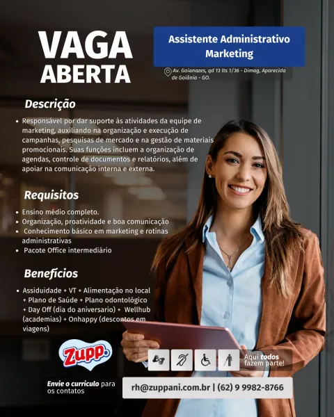 V AC A Assistente Administrativo
Weta cuales
AB E RT A Oy eee ee aoe as
CMC econ

Descri¢ao

* Responsavel por dar suporte as atividades da equipe de
marketing, auxiliando na organizagao e execucao de
campanhas, pesquisas de mercado e na gestao de materiais
promocionais. Suas fungoes incluem a organizacao de
agendas, controle de documentos e relatorios, alem de
apoiar na comunicagao interna e externa.

 
 
   
   
 
   
 
      

Requisitos

* Ensino medio completo.

* Organizacao, proatividade e boa comunicagao

* Conhecimento basico em marketing e rotinas
administrativas

* Pacote Office intermediario

 

Beneficios

« Assiduidade + VT + Alimentagao no local
+ Plano de Saude + Plano odontoldgico
+ Day Off (dia do aniversario) + Wellhub
(academias) + Onhappy (descontos.em.

viagens)
»
* c
Aqui todos y

Pa ae ee a Mere Ll
MoCo] nee tos VY AG yy Assistente Administrativo
Marketing
AB 3 RT A ©Av. Goianazes, qd 13 Its 1/36 - Dimag, Aparecida
Acryl (lea cee

Descricao

e Responsavel/por...
