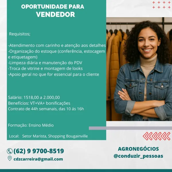 OPORTUNIDADE PARA
VENDEDOR

 

Requisitos; , ™

-Atendimento com carinho e atencao aos detalhes
-Organizacdo do estoque (conferéncia, estocagem
e etiquetagem) itt”
-Limpeza didria e manutengado do PDV
-Troca de vitrine e montagem de looks
-Apoio geral no que for essencial para o cliente

5
Salario: 1518,00 a 2.000,00

Beneficios: VT+VA+ bonificacdes <i
Contrato de 44h semanais, das 10 as 16h

Formagao; Ensino Médio

Local: Setor Marista, Shopping Bougainville KKK

© (62) 9 9700-8519 AGRONEGOCIOS

@conduzir_pessoas

© cdzcarreira@gmail.com OPORTUNIDADE PARA
VENDEDOR

Requisitos;

-Atendimento com carinho e atencao aos detalhes
-Organizagdo do estoque (conferéncia, estocagem
e etiquetagem)

-Limpeza diaria e manutencgdo do PDV

-Troca de vitrine e montagem de looks

-Apoio geral no que for essencial para o cliente

 

«>
Salario: 1518,00 a 2.000,00 ~

1sXal tite es Pa AEA tam Xela Leta (els) —

Contrato de 44h semanais, das 10 as 16h

Formagao; Ensino Médio

Local: Setor Marista, Shop...