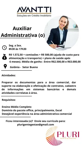 NANT TI

Solugdes em Crédito Imobiliario

 

  

Auxiliar
Administrativa (0)

Seg. a Sex.
8h30 as 17h30

=

w R$ 1.572,50 + comissdes + R$ 500,00 (ajuda de custo para
6 alimentagdo e transporte) + plano de satide apés
6 meses). Média de ganho : Entre R$2.500,00 e R$3.000,00

9 Goiania - Setor Bueno

Atividades:

Preparar os documentos para a drea comercial, dar
suporte na elaboracdo e efetivagao de contratos, cadastro
de informagées em sistemas bancarios e demais
atividades correlatas a area.

Requisitos:

Ensino Médio Completo
Dominio do pacote office, principalmente, Excel
Desejavel experiéncia na drea administrativa comercial

Ficou interessada (0)? Envie seu curriculo para:

plurigentegestao@gmail.com
Hy

A\l!

<APLUR NANT TI

Solugdes em Crédito Imobiliario

 

  

Auxiliar
Administrativa (0)

Seg. a Sex.
8h30 as 17h30

w R$ 1.572,50 + comissGes + R$ 500,00 (ajuda de custo para
rs} alimentagao e transporte) + plano de satde apés
6 meses). Média de ganho: Entre R$2.500,00 e R$3....