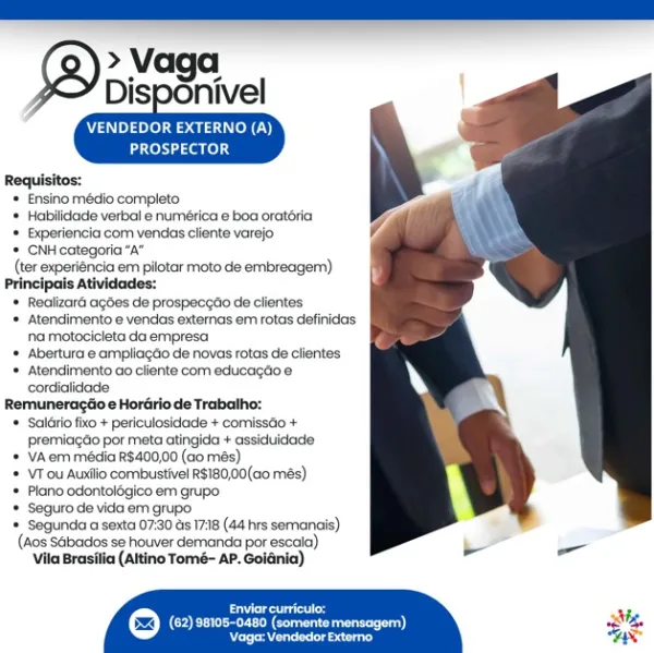 >» Vaga
Disponivel

     
   

VENDEDOR EXTERNO (A)
PROSPECTOR

Requisitos:
* Ensino médio completo
* Habilidade verbal e numética e boa oratéria
* Experiencia com vendas cliente varejo
* CNH categoria “A”
(ter experiencia em pilotar moto de embreagem)
Principais Atividades:
* Realizaré agdes de prospeceao de clientes
* Atendimentoe vendas externas em rotas definidas
na motocicleta da empresa
* Abertura @ ampliacéo de novas rotas de clientes
* Atendimento ao cliente com educagtioe
cordialidade
Remuneragéio e Hordirio de Trabalho:
* Salério fixo + periculosidade + comissdio +
premiagdo por meta atingida + assiduidade
* VAem média R$400,00 (ao més)
* VTou Auxlio combustivel R$180,00(a0 més)
* Plane odontolégico em grupo
* Seguro de vida em grupo
= Segunda a sexta 07:30 as 17:18 (44 hrs semanais)
(Aos Sabados se houver demanda por escaia),
Vila Brasilia (Altino Tomé- AP. Goldnia)

 

Eres i
(COE ee eee os a) sh
praesent ls Sag CNP fel earl Cy)
Laer one) 4

Requisitos:
* Ensino médio co...