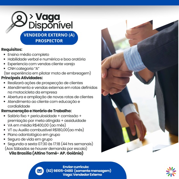 >» Vaga
Disponivel

     
   

VENDEDOR EXTERNO (A)
PROSPECTOR

Requisitos:
* Ensino médio completo
* Habilidade verbal e numética e boa oratéria
* Experiencia com vendas cliente varejo
* CNH categoria “A”
(ter experiencia em pilotar moto de embreagem)
Principais Atividades:
* Realizaré agdes de prospeceao de clientes
* Atendimentoe vendas externas em rotas definidas
na motocicleta da empresa
* Abertura @ ampliacéo de novas rotas de clientes
* Atendimento ao cliente com educagtioe
cordialidade
Remuneragéio e Hordirio de Trabalho:
* Salério fixo + periculosidade + comissdio +
premiagdo por meta atingida + assiduidade
* VAem média R$400,00 (ao més)
* VTou Auxlio combustivel R$180,00(a0 més)
* Plane odontolégico em grupo
* Seguro de vida em grupo
= Segunda a sexta 07:30 as 17:18 (44 hrs semanais)
(Aos Sabados se houver demanda por escaia),
Vila Brasilia (Altino Tomé- AP. Goldnia)

 

Eres i
(COE ee eee os a) sh
praesent ls Sag CNP fel earl Cy)
Laer one) 4

Requisitos:
* Ensino médio completo
* Habilidade verbal e numérica e boa oraitéria
* Experiencia com vendas cliente varejo yy
* CNH categoria “A”
(ter experiencia em pilotar moto de embreager)
Principais Atividades:
* Realizard ages de prospeccao de clientes
* Atendimento e vendas externas em rotas definidas
na motocicleta da empresa
* Abertura e ampliagao de novas rotas de clientes
* Atendimento ao cliente com educagio e
cordialicdade
Remuneracéio e Hordirio de Trabalho:
* Salat fixo + periculosidade + comisso +
premiaccio por meta atingida + assiduidade
* VAem média R$400,00 (ao més)
* VT ou Auxilio combustivel R$180,00(ao més)
* Plano odontolégico em grupo
* Seguro de vida em grupo
* Segunda a sexta 07:30 as 17:18 (44 hrs semanais)
(Aos SGbados se houver demanda por escala)
Vila Brasilia (Altino Tomé- AP. Goidnia)

 

    
     

Mee 4,
© (62) 98105-0480 (somente mensagem) stig,
Remencete rats ne » Vaga
Disponivel

     
   

VENDEDOR EXTERNO (A)
PROSPECTOR

Requisitos:
* Ensino médio completo
* Habilidade verbal e numérica e boa oratéria
* Experiencia com vendas cliente varejo
* CNH categoria “A”
(ter experiencia em pilotar moto de embreagern)
Principais Atividades:
* Realizard agdes de prospecgdo de clientes
* Atendimento e vendas externas em rotas definidas
na motocicleta da empresa
* Abertura e ampliagéo de novas rotas de clientes
* Atendimento ao cliente com educagdio e
cordialidade
Remuneragtio e Hordirio de Trabalho:
* Salério fixo + periculosidade + comissdo +
premiagtio por meta atingida + assiduidade
* VAem média R$400,00 (ao més)
* VTou Auxtio combustivel R$180,00(a0 més)
* Plano odontolégico em grupo
* Seguro de vida em grupo
* Segunda a sexta 07:30 ds 17:18 (44 hrs sermanais)
(Aos Sabados se houver demanda por escala)
Vila Brasilia (Altino Tomé- AP. Goldnia)

 

 
   
   
     

Certs
622) (62) 98105-0480 (somentemensager)
eens sini VENDEDOR EXTERNO (A)
aoa aK0).3

Requisitos:
* Ensino médio completo
* Habilidade verbal e numérica e boa oratéria
* Experiencia com vendas cliente varejo a
* CNH categoria “A”
(ter experiéncia em pilotar moto de embreagem)
Principais Atividades:
* Realizardé agdes de prospeccao de clientes
* Atendimento e vendas externas em rotas definidas
na motocicleta da empresa
* Abertura e ampliagdio de novas rotas de clientes
* Atendimento ao cliente com educagdio e
cordialidade
Remuneragtio e Hordirio de Trabalho:
* Salairio fixo + periculosidade + comisséo +
premiacdo por meta atingida + assiduidade
* VAem média R$400,00 (ao més)
* VT ou Auxtio combustive! R$180,00(ao més)
* Plano odontolégico em grupo
* Seguro de vida em grupo
* Segunda a sexta 07:30 ds 17:18 (44 hrs semanais)
(Aos Sabados se houver demanda por escala)
Vila Brasilia (Altino Tomé- AP. Goidnia)

 

    
     

Lod Ms
(=) (62) 98105-0480 (comente mensagem) oe
(tie healing eda Sas >» Vaga
Disponivel

     
   

VENDEDOR EXTERNO (A)
PROSPECTOR

Requisitos:
* Ensino médio completo
* Hablidade verbal e numérica e boa oratéria
* Experiencia com vendas cliente varejo
* CNH categoria “A”
(ter experiéncia em pilotar moto de embreagem)
Principais atividades:
* Realizard agdes de prospeccdo de clientes
* Atendimento e vendas externas em rotas definidas
na motocicleta da empresa
* Abertura e ampliagéo de novas rotas de clientes
* Atendimento ao cliente com educagdio e
cordialidade
Remuneragtio e Hordirio de Trabalho:
* Saléiio fixo + periculosidade + comissto +
premiacdo por meta atingida + assiduidade
* VAem média R$400,00 (ao més)
* VTou Auxiio combustivel R$180,00(a0 més)
* Plano odontolégico em grupo
* Seguro de vida em grupo
* Segunda a sexta 07:30 ds 17:18 (44 hrs sernanais)
(Aos SGbados se houver demanda por escaia)
Vila Brasilia (Altino Tomé- AP. Goldnia)

 

 
    
   
     
   

Creag
(62) 98108-0480 (somentemensagem)
‘Vage: Vendedor Externo VENDEDOR EXTERNO (A)
PROSPECTOR

Requisitos:
* Ensino médio completo
* Habilidade verbal e numérica e boa oratéria
+ Bxperiencia com vendas cliente varejo a
* CNH categoria “A”
(ter experiéncia em pilotar moto de embreagem)
Principais Atividades:
* Realizaré agdes de prospeccdo de clientes
* Atendimento e vendas externas em rotas definidas
na motocicleta da empresa
* Abertura e ampliagéio de novas rotas de clientes
* Atendimento ao cliente com educagao e
cordialidade
Remuneragiio e Hordirio de Trabalho:
* Salairio fixo + periculosidade + comisséo +
premiacdo por meta atingida + assiduidade
+ VAem média R$400,00 (ao més)
* VT ou Auxtio combustivel R$180,00(ao més)
* Plano odontol6gico em grupo
= Seguro de vida em grupo
* Segunda a sexta 07:30 ds 17:18 (44 hrs semanais)
(Aos Sabados se houver demanda por escala)
Vila Brasilia (Altino Tomé- AP. Goidnia)

 

    
 

 

Leo Xi,
© CO Ce) sting

\Vage:: Vendedor Externo > Vaga
bispgnivel

    
   

VENDEDOR EXTERNO (A)
PROSPECTOR

Requisitos:
Ensino médio completo
* Habilidade verbal e numérica e boa oratéria
* Experiancia com vendas cliente varejo
= CNHcategoria “A”
(ter experiéncia em pilotar moto de embreagem)
Principais atividades:
* Realizaré agdes de prospeccdo de clientes
* Atendimento e vendas externas em rotas definidas
na motocicleta da empresa
* Abertura. ampliagéo de novas rotas de clientes
* Atendimento ao cliente com educagtoe
cordialidade
Remuneragtio  Hordirio de Trabalho:
* Salério fxo + periculosidade + comissdo +
premiagao por meta atingida + assiduidade
* VAem média R$400,00 (ao més)
* VT-ou Auxlio combustivel R$180,00(a0 més)
* Plano odontolégico em grupo.
Seguro de vida em grupo
= Segunda a sexta 07:30 ds 17:18 (44 hrs semanais)
(Aos SGibados se houver demanda por escala)
Vila Brasilia (Attino Tomé- AP. Golénia)

eee
© CORR Ceara)
praevia vis VENDEDOR EXTERNO (A)
eas a0e)4

Requisitos:
* Ensino médio completo
* Habilidade verbal e numérica e boa oratéria
* Experiencia com vendas cliente varejo
* CNH categoria “a”
(ter experiencia em pilotar moto de embreagem)
Principais Atividades:
* Realizard agdes de prospeccao de clientes
* Atendimento e vendas externas em rotas definidas
na motocicleta da empresa
* Abertura e ampliagéio de novas rotas de clientes
* Atendimento ao cliente com educagdo e
cordialidade
Remuneragiio e Hordrio de Trabalho:
* Salario fixo + periculosidade + comissdo +
premiacdo por meta atingida + assiduidade
+ VAem média R$400,00 (ao més)
* VT ou Auxiio combustivel R$180,00(a0 més)
* Plano odontolégico em grupo
* Seguro de vida em grupo
# Segunda a sexta 07:30 ds 1718 (44 hrs semanais)
(Aos SGbados se houver demanda por escala)
Vila Brasilia (Altino Tomé- AP. Goidnia)

  

    
 

Ld
@ COE ry nee)
presenter Sesion VENDEDOR EXTERNO (A)
PROSPECTOR

    
 

Requisitos:
Ensino médio completo.
* Habilidade verbal e numérica e boa oratéria
= Experiancia com vendas cliente varejo
‘* CNH categoria “A”
(ter experiéncia em pilotar moto de embreagem)
Principais Atividades:
* Realizaré agdes de prospeceto de clientes
* Atendimento e vendas extemas em rotas definidas
ha motocicleta ca empresa
* Abertura e ampliagdo de novas rotas de clientes
‘* Atendimento ao cliente com educagtioe
cordialidade
Remuneragtio  Hordirio de Trabalho:
* ‘Salliro fxo + periculosidade + comisstio +
[premiagao por meta atingida + assiduidade
* VAem média R$400,00 (ao més)
* VT-ou Auslio combustivel R$180,00(ao més)
# Plano adontolégico em grupo
Seguro de vida em grupo
= Segunda a sexta 07:30 ds 17:18 (44 hrs sernanais)
(Aos SGbados se houver demanda por escaia)
‘Vila Brasilia (Altino Tomé- AP. Goldnia)

Soro
© (2) 20108-0480 (somente mensoge
aaatietid > Vaga
Disponivel

     
   

VENDEDOR EXTERNO (A)
eases

Requisitos:
* Ensino médio completo
+ Habilidade verbal e numérica e boa oratéria
* Experiencia com vendas cliente varejo
* CNH categoria “a”

(ter experiencia em pilotar moto de embreagern)

Principais Atividades:

* Realizardé agdes de prospeccao de clientes

* Atendimento e vendas externas em rotas definidas
na motocicleta da empresa

* Abertura e ampliagéio de novas rotas de clientes

* Atendimento ao cliente com educagdo e
cordialidade

Remuneragdioe Hordrio de Trabalho:

* Salario fixo + periculosidade + comissdio +

premiagao por meta atingida + assiduidade

* VA em média R$400,00 (ao més)

* VTou Auxilio combustivel RS180,00(a0 més)

* Plano odontelégico em grupo

* Seguro de vida em grupo

* Segunda a sexta 07:30 as 1718 (44 hrs semanaiis)
(Aos Sabados se houver demanda por escala)

(Altino Tomé- AP. Goi

 

   

    
 

Pg M,
@ (62) 28105-0480 (somente mensagem) i,
presenter seis TaN