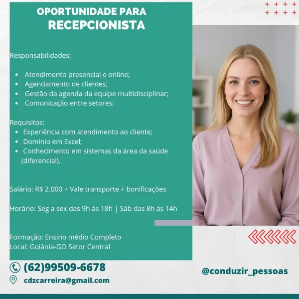 OPORTUNIDADE PARA
RECEPCIONISTA

Responsabilidades:

  

Atendimento presencial e online;
e Agendamento de clientes;

¢ Gestdo da agenda da equipe multidisciplinar;
Comunicacao entre setores;

  

Requisitos:
¢ Experiéncia com atendimento ao cliente;

¢ Dominio em Excel;

* Conhecimento em sistemas da area da satide
(diferencial).

Salario: R$ 2,000 + Vale transporte + bonificagées

Hordario: Seg a sex das 9h as 18h | Sab das 8h as 14h

Formacgao: Ensino médio Completo KKK

Local: Goidnia-GO Setor Central

© (62)99509-6678 @conduzir_pessoas

  

© cdzcarreira@gmail.com OPORTUNIDADE PARA
RECEPCIONISTA

Responsabilidades:

¢ Atendimento presencial e online;

e Agendamento de clientes;

* Gestdo da agenda da equipe multidisciplinar;
¢ Comunica¢do entre setores;

Requisitos:
¢ Experiéncia com atendimento ao cliente;
¢ Dominio em Excel;
¢ Conhecimento em sistemas da area da satide
(diferencial).

Salario; R$ 2,000 + Vale transporte + bonificagées
Hordrio: Seg a sex das 9h as 18h | Sab da...
