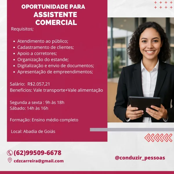 OPORTUNIDADE PARA

ASSISTENTE
COMERCIAL

Requisitos;

« Atendimento ao publico;

¢ Cadastramento de clientes;

e Apoio a corretores;

* Organizacdo do estande;

¢ Digitalizacao e envio de documentos;
* Apresentacdo de empreendimentos;

Salario: R$2,057,21
Beneficios: Vale transporte+Vale alimentagao

Segunda a sexta: 9h as 18h
Sabado: 14h as 16h

Formagao: Ensino médio completo

Local: Abadia de Goias

©(62)99509-6678

@conduzir_pessoas

© cdzcarreira@gmail.com OPORTUNIDADE PARA

PY
COMERCIAL

Requisitos;

e Atendimento ao publico;

e Cadastramento de clientes; . ,
¢ Apoio a corretores;
* Organiza¢do do estande; in

a

¢ Digitalizagdo e envio de documentos;
¢ Apresentagdo de empreendimentos;

Salario: R$2.057,21 "
Beneficios: Vale transporte+Vale alimentagao

 

Segunda a sexta : 9h as 18h |

Reem Pecan ii = we
X a~.
_ I> a)
KKK

   

Formacao: Ensino médio completo

Local: Abadia de Goias

©(62)99509-6678

© cdzcarreira@gmail.com

@conduzir_pessoas OPORTUNIDADE PARA

ASSISTENTE
COM...