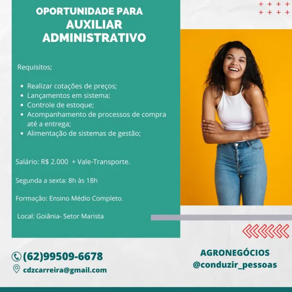 OPORTUNIDADE PARA

AUXILIAR
ADMINISTRATIVO

 

=
Requisitos; ee
&
¢ Realizar cotacdes de precos;
Ca ie= a Tee-]an =] a1 kSM AAAS] 3-1 BT .
* Controle de estoque;
« Acompanhamento de processos de compra }
até a entrega; :

¢ Alimentacdo de sistemas de gestao; me

Salario: R$ 2.000 + Vale-Transporte.

Segunda a sexta: 8h as 18h

Formacao: Ensino Médio Completo.

Local: Goiania- Setor Marista a _

KKK

© (62)99509-6678 AGRONEGOCIOS

© cdzcarreira@gmail.com @condiizir_ pessoas OPORTUNIDADE PARA
AUXILIAR
ADMINISTRATIVO

Requisitos;

¢ Realizar cotagdes de precos;

e Langamentos em sistema;

* Controle de estoque;

e Acompanhamento de processos de compra
Elwoe- Rian t26-

e Alimentagao de sistemas de gestdo;

Salario: R$ 2.000 + Vale-Transporte.

Segunda a sexta: 8h as 18h

 

Formagao: Ensino Médio Completo.

Local: Goiania- Setor Marista

KKK

© (62)99509-6678 AGRONEGOCIOS

@conduzir_pessoas

© cdzcarreira@gmail.com OPORTUNIDADE PARA

AUXILIAR
ADMINISTRATIVO

 

Requisitos; ee),

© Real...
