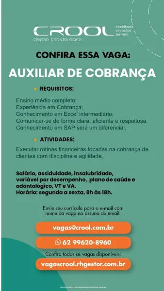 7 N
Stet eTa \
CROOL=. \
sorrisos

CENTRO ODONTOLOGICO 7

AUXILIAR DE COBRANCA

vagas@crool.com.br

© 62 99620-8960
vagascrool.rhgestor.com.br CONFIRA ESSA VAGA:

REQUISITOS:

Ensino médio completo;

Experiéncia em Cobranga;

Conhecimento em Excel intermediario;
Comunicar-se de forma clara, eficiente e respeitosa;
Conhecimento em SAP sera um diferencial.

ATIVIDADES:

Executar rotinas financeiras focadas na cobranga de
clientes com disciplina e agilidade.

Saldrio, assiduidade, insalubridade,
varidvel por desempenho, plano de satide e
odontoldégico, VT e VA.

Hordrio: segunda a sexta, 8h ds 18h.

Envie seu curriculo para o e-mail com
nome da vaga no assuno do email.

Confira todas as vagas disponiveis:

iY 7 r
exceléncia iN
CROOL=. \
sorrisos

CENTRO ODONTOLOGICO 4

AUXILIAR DE COBRANGA

vagas@crool.com.br

© 62 99620-8960
vagascrool.rhgestor.com.br CONFIRA ESSA VAGA:

REQUISITOS:

Ensino médio completo;

Experiéncia em Cobrang¢a;

Conhecimento em Excel intermediario;
Comunicar-se d...