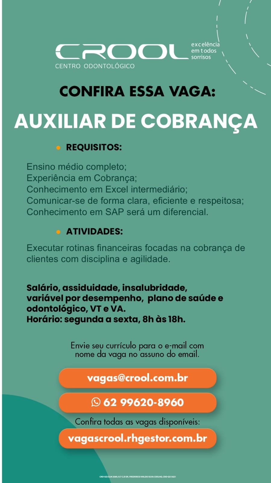 7 N
Stet eTa \
CROOL=. \
sorrisos

CENTRO ODONTOLOGICO 7

AUXILIAR DE COBRANCA

vagas@crool.com.br

© 62 99620-8960
vagascrool.rhgestor.com.br CONFIRA ESSA VAGA:

REQUISITOS:

Ensino médio completo;

Experiéncia em Cobranga;

Conhecimento em Excel intermediario;
Comunicar-se de forma clara, eficiente e respeitosa;
Conhecimento em SAP sera um diferencial.

ATIVIDADES:

Executar rotinas financeiras focadas na cobranga de
clientes com disciplina e agilidade.

Saldrio, assiduidade, insalubridade,
varidvel por desempenho, plano de satide e
odontoldégico, VT e VA.

Hordrio: segunda a sexta, 8h ds 18h.

Envie seu curriculo para o e-mail com
nome da vaga no assuno do email.

Confira todas as vagas disponiveis:

iY 7 r
exceléncia iN
CROOL=. \
sorrisos

CENTRO ODONTOLOGICO 4

AUXILIAR DE COBRANGA

vagas@crool.com.br

© 62 99620-8960
vagascrool.rhgestor.com.br CONFIRA ESSA VAGA:

REQUISITOS:

Ensino médio completo;

Experiéncia em Cobrang¢a;

Conhecimento em Excel intermediario;
Comunicar-se de forma clara, eficiente e respeitosa;
Conhecimento em SAP sera um diferencial.

ATIVIDADES:

Executar rotinas financeiras focadas na cobran¢a de
clientes com disciplina e agilidade.

Saldrio, assiduidade, insalubridade,
varidvel por desempenho, plano de satide e
odontoldégico, VT e VA.

Hordrio: segunda a sexta, 8h ds 18h.

Envie seu curriculo para 0 e-mail com
nome da vaga no assuno do email.

Confira todas as vagas disponiveis: 7 r
ote la) iN
CROOL=. \
sorrisos

CENTRO ODONTOLOGICO jy

AUXILIAR DE COBRANGA

ole (ohClagel Ram lg

© 62 99620-8960
vagascrool.rhgestor.com.br CONFIRA ESSA VAGA:

REQUISITOS:

Ensino médio completo;

Experiéncia em Cobrang¢a;

Conhecimento em Excel intermediario;
Comunicar-se de forma clara, eficiente e respeitosa;
Conhecimento em SAP sera um diferencial.

ATIVIDADES:

Executar rotinas financeiras focadas na cobranga de
clientes com disciplina e agilidade.

Saldrio, assiduidade, insalubridade,
varidvel por desempenho, plano de satide e
odontolégico, VT e VA.

Hordrio: segunda a sexta, 8h ds 18h.

Envie seu curriculo para 0 e-mail com
nome da vaga no assuno do email.

Confira todas as vagas disponiveis: , a (tat alaL.) nN
em todos

CT ROOL se \

CENTRO ODONTOLOGICO 4

N
Sas

AUXILIAR DE COBRANGA

vagas@crool.com.br

© 62 99620-8960

vagascrool.rhgestor.com.br CONFIRA ESSA VAGA:

REQUISITOS:

Ensino médio completo;

Experiéncia em Cobranca;

Conhecimento em Excel intermediario;
Comunicar-se de forma clara, eficiente e respeitosa;
Conhecimento em SAP sera um diferencial.

ATIVIDADES:

Executar rotinas financeiras focadas na cobranga de
clientes com disciplina e agilidade.

Saldrio, assiduidade, insalubridade,
variavel por desempenho, plano de satide e
odontolégico, VT e VA.

HorGrio: segunda a sexta, 8h ds 18h.

Envie seu curriculo para 0 e-mail com
nome da vaga no assuno do email.

ee ee eee
a ed

Confira todas as vagas disponiveis: caoleaar) MN
it (| | Oe
XY SOrrisos ‘
CENTRO ODONTOLOGICO \

ne

——

AUXILIAR DE COBRANGA

vagas@crool.com.br

© 62 99620-8960

vagascrool.rhgestor.com.br CONFIRA ESSA VAGA:

REQUISITOS:

Ensino médio completo;

Experiéncia em Cobran¢a;

Conhecimento em Excel intermediario;
Comunicar-se de forma clara, eficiente e respeitosa;
Conhecimento em SAP sera um diferencial.

ATIVIDADES:

Executar rotinas financeiras focadas na cobranga de
clientes com disciplina e agilidade.

Saldrio, assiduidade, insalubridade,
variavel por desempenho, plano de satide e
odontolégico, VT e VA.

HorGrio: segunda a sexta, 8h ds 18h.

Envie seu curriculo para o e-mail com
nome da vaga no assuno do email.

pe ace
ae

Confira todas as vagas disponiveis: