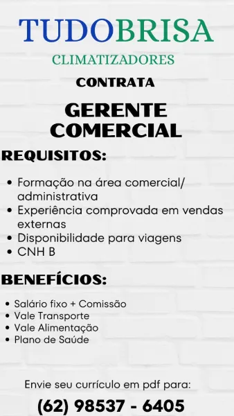 TUDOBRISA

CLIMATIZADORES
CONTRATA

GERENTE
COMERCIAL

REQUISITOS:

© Formagdo na Grea comercial/
administrativa

e Experiéncia comprovada em vendas
externas

© Disponibilidade para viagens

e CNHB

BENEFICIOS:

® Saldrio fixo + Comissdo
® Vale Transporte

e Vale Alimentagdo

® Plano de Saude

Envie seu curriculo em pdf para:

(62) 98537 - 6405 TUDOBRISA

CLIMATIZADORES
CONTRATA

GERENTE
COMERCIAL

REQUISITOS:

e¢ Formagdo na Grea comercial/
administrativa

e Experiéncia comprovada em vendas
externas

e Disponibilidade para viagens

e CNHB

BENEFICIOS:

e Saldrio fixo + ComissGo
e Vale Transporte

e Vale Alimentagcdo

e Plano de Saude

Envie seu curriculo em pdf para:

(62) 98537 - 6405 TUDOBRISA

CLIMATIZADORES
CONTRATA

GERENTE
COMERCIAL

REQUISITOS:

¢ Formagdo na Grea comercial/
administrativa

e Experiéncia comprovada em vendas
externas

© Disponibilidade para viagens

e CNHB

BENEFICIOS:

® Saldrio fixo + ComissGo
® Vale Transporte

e Vale Alimentagdo

® Plano de Saude

Envie ...