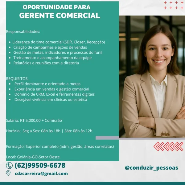 OPORTUNIDADE PARA
GERENTE COMERCIAL

Responsabilidades:

* Lideranga do time comercial (SDR, Closer, Recep¢ao)
© Criagdo de campanhas e ag6es de vendas

* Gestdo de metas, indicadores e processos do funil
¢ Treinamento e acompanhamento da equipe

CO NCir-lcolg toa Mal0] a [elm eolt ae Melig-1te) a -)

REQUISITOS:

« Perfil dominante e orientado a metas

e Experiéncia em vendas e gestao comercial

* Dominio de CRM, Excel e ferramentas digitais
Cie Plt] VN cla re tana ples ome LO May ln r=)

 

 

CELE Vetoose MM OCIOM Yemenite) j : ‘

Horario: Seg a Sex: 08h as 18h | Sab: 08h as 12h

Formagdo: Superior completo (adm, gestao, areas correlatas)

Local: Goidnia~-GO-Setor Oeste

© (62)99509-6678 @conduzir_pessoas

© cdzcarreira@gmail.com OPORTUNIDADE PARA
GERENTE COMERCIAL

Responsabilidades:

* Lideranca do time comercial (SDR, Closer, Recep¢ao)
© Criagaéo de campanhas e agdes de vendas

* Gestdo de metas, indicadores e processos do funil
* Treinamento e acompanhamento da equipe

* Rela...