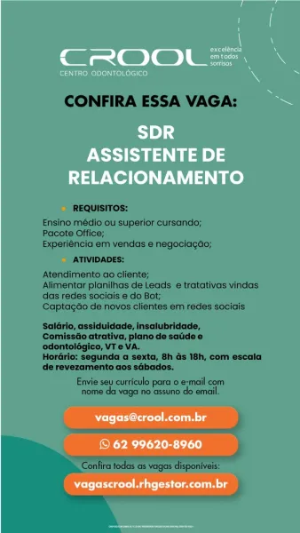 , at otal alar)
CROOL =
oltre)

CENTRO ODONTOLOGICO

1B] 4
ASSISTENTE DE
RELACIONAMENTO

ole fold gelol Mt uiM lg

© 62 99620-8960
vagascrool.rhgestor.com.br CONFIRA ESSA VAGA:

REQUISITOS:

Ensino médio ou superior cursando;
Pacote Office;
Experiéncia em vendas e negociagdo;

ATIVIDADES:

Atendimento ao cliente;

Alimentar planilhas de Leads e tratativas vindas
das redes sociais e do Bot;

Captagao de novos clientes em redes sociais

Saldrio, assiduidade, insalubridade,

ComissGo atrativa, plano de satide e
odontolégico, VT e VA.

Horario: segunda a sexta, 8h ds 18h, com escala
de revezamento aos sdbados.

Envie seu curriculo para o e-mail com
nome da vaga no assuno do email.

Confira todas as vagas disponiveis: i

’ at otal)
CROOL =
rere rie ny

CENTRO ODONTOLOGICO

1B] 4
ASSISTENTE DE
RELACIONAMENTO

vagas@crool.com.br

© 62 99620-8960
vagascrool.rhgestor.com.br CONFIRA ESSA VAGA:

REQUISITOS:

Ensino médio ou superior cursando;
Pacote Office;
Experiéncia em vendas e negociagdo;
...