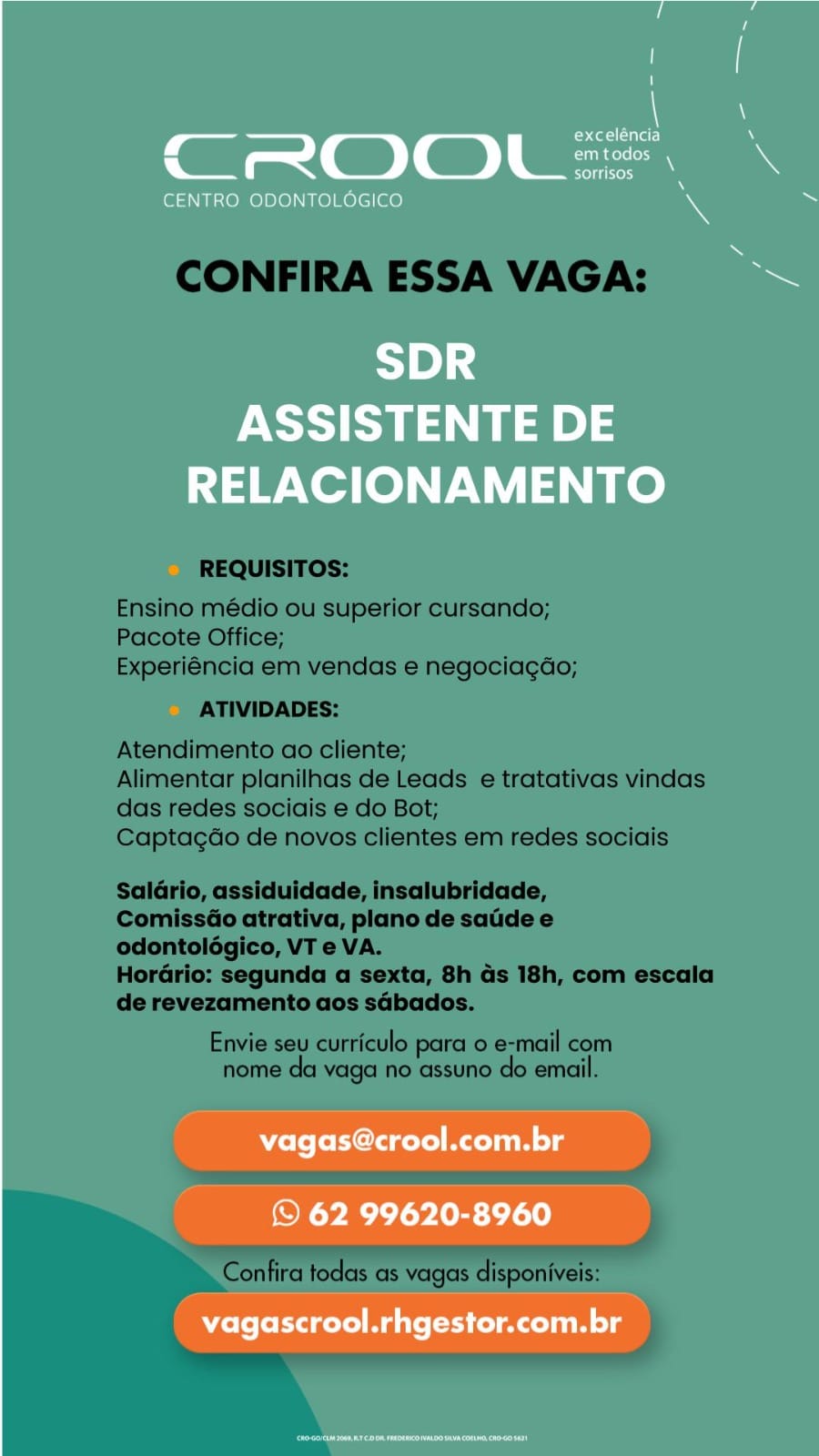 , at otal alar)
CROOL =
oltre)

CENTRO ODONTOLOGICO

1B] 4
ASSISTENTE DE
RELACIONAMENTO

ole fold gelol Mt uiM lg

© 62 99620-8960
vagascrool.rhgestor.com.br CONFIRA ESSA VAGA:

REQUISITOS:

Ensino médio ou superior cursando;
Pacote Office;
Experiéncia em vendas e negociagdo;

ATIVIDADES:

Atendimento ao cliente;

Alimentar planilhas de Leads e tratativas vindas
das redes sociais e do Bot;

Captagao de novos clientes em redes sociais

Saldrio, assiduidade, insalubridade,

ComissGo atrativa, plano de satide e
odontolégico, VT e VA.

Horario: segunda a sexta, 8h ds 18h, com escala
de revezamento aos sdbados.

Envie seu curriculo para o e-mail com
nome da vaga no assuno do email.

Confira todas as vagas disponiveis: i

’ at otal)
CROOL =
rere rie ny

CENTRO ODONTOLOGICO

1B] 4
ASSISTENTE DE
RELACIONAMENTO

vagas@crool.com.br

© 62 99620-8960
vagascrool.rhgestor.com.br CONFIRA ESSA VAGA:

REQUISITOS:

Ensino médio ou superior cursando;
Pacote Office;
Experiéncia em vendas e negociagdo;

ATIVIDADES:

Atendimento ao cliente;

Alimentar planilhas de Leads e tratativas vindas
das redes sociais e do Bot;

Captagdo de novos clientes em redes sociais

Saldario, assiduidade, insalubridade,

ComissGo atrativa, plano de satde e
odontoldégico, VT e VA.

Horario: segunda a sexta, 8h ds 18h, com escala
de revezamento aos sdbados.

Envie seu curriculo para 0 e-mail com
nome da vaga no assuno do email.

Confira todas as vagas disponiveis: ’ amt otal)
CROOL =
etre)

CENTRO ODONTOLOGICO

1B] 4
ASSISTENTE DE
RELACIONAMENTO

Wolo tela gel Min lg

© 62 99620-8960
vagascrool.rhgestor.com.br CONFIRA ESSA VAGA:

REQUISITOS:

Ensino médio ou superior cursando;
Pacote Office;
Experiéncia em vendas e negociagdo;

ATIVIDADES:

Atendimento ao cliente;

Alimentar planilhas de Leads e tratativas vindas
das redes sociais e do Bot;

Captagdo de novos clientes em redes sociais

Saldario, assiduidade, insalubridade,

ComissGo atrativa, plano de satde e
odontolégico, VT e VA.

Horario: segunda a sexta, 8h ds 18h, com escala
de revezamento aos sdbados.

Envie seu curriculo para 0 e-mail com
nome da vaga no assuno do email.

Confira todas as vagas disponiveis: tet alar)
Gil a < GD | GD ) pane
| @ Sores

CENTRO ODONTOLOGICO

<1] 4
ASSISTENTE DE
RELACIONAMENTO

vagas@crool.com.br

© 62 99620-8960

vagascrool.rhgestor.com.br CONFIRA ESSA VAGA:

REQUISITOS:

Ensino médio ou superior cursando;
Pacote Office;
Experiéncia em vendas e negociagdo;

ATIVIDADES:

Atendimento ao cliente;

Alimentar planilhas de Leads e tratativas vindas
das redes sociais e do Bot;

Captagdo de novos clientes em redes sociais

Saldrio, assiduidade, insalubridade,

Comissé@o atrativa, plano de satide e
odontolégico, VT e VA.

Hordrio: segunda a sexta, 8h ds 18h, com escala
de revezamento aos sdbados.

Envie seu curriculo para o e-mail com
nome da vaga no assuno do email.

ls

 
   

Confira todas as vagas disponiveis: c_ Cote laat
CoO) a

CENTRO ODONTOLOGICO

SDR
ASSISTENTE DE
RELACIONAMENTO

vagas@crool.com.br

© 62 99620-8960

vagascrool.rhgestor.com.br CONFIRA ESSA VAGA:

REQUISITOS:

Ensino médio ou superior cursando;
Pacote Office;
Experiéncia em vendas e negociagdo;

ATIVIDADES:

Atendimento ao cliente;

Alimentar planilhas de Leads e tratativas vindas
das redes sociais e do Bot;

Captagdo de novos clientes em redes sociais

Saldrio, assiduidade, insalubridade,

Comisséo atrativa, plano de saiide e
odontolégico, VT e VA.

Hordrio: segunda a sexta, 8h ds 18h, com escala
de revezamento aos sdbados.

Envie seu curriculo para o e-mail com
nome da vaga no assuno do email.

Pesca
aaeiaeceaea

Confira todas as vagas disponiveis: