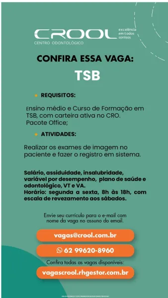 C_ eater) i.
Sn gerelon3

CENTRO ODONTOLOGICO s '

=

vagas@crool.com.br

© 62 99620-8960
vagascrool.rhgestor.com.br CONFIRA ESSA VAGA:

REQUISITOS:

Ensino médio e Curso de Formagdo em
TSB, com carteira ativa no CRO.
Pacote Office;

ATIVIDADES:

Realizar os exames de imagem no
paciente e fazer o registro em sistema.

Saldrio, assiduidade, insalubridade,
variavel por desempenho, plano de satide e
odontoldégico, VT e VA.

Horario: segunda a sexta, 8h as 18h, com
escala de revezamento aos sdbados.

Envie seu curriculo para 0 e-mail com
nome da vaga no assuno do email.

Confira todas as vagas disponiveis: 7 \
exceléncia N
CROOL=. \
Seltinesy

CENTRO ODONTOLOGICO % -

TSB

Wolo ferent Malin lg

© 62 99620-8960
vagascrool.rhgestor.com.br CONFIRA ESSA VAGA:

REQUISITOS:

Ensino médio e Curso de Formagdo em
TSB, com carteira ativa no CRO.
Pacote Office;

ATIVIDADES:

Realizar os exames de imagem no
paciente e fazer o registro em sistema.

Salario, assiduidade, insalubridade,
variavel por d...