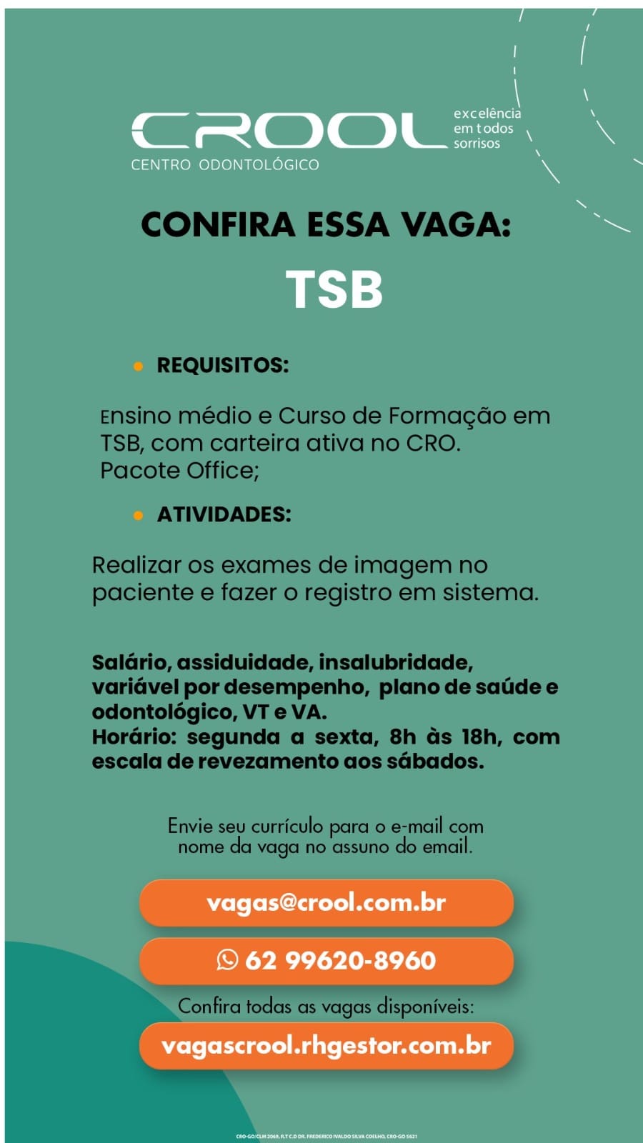 C_ eater) i.
Sn gerelon3

CENTRO ODONTOLOGICO s '

=

vagas@crool.com.br

© 62 99620-8960
vagascrool.rhgestor.com.br CONFIRA ESSA VAGA:

REQUISITOS:

Ensino médio e Curso de Formagdo em
TSB, com carteira ativa no CRO.
Pacote Office;

ATIVIDADES:

Realizar os exames de imagem no
paciente e fazer o registro em sistema.

Saldrio, assiduidade, insalubridade,
variavel por desempenho, plano de satide e
odontoldégico, VT e VA.

Horario: segunda a sexta, 8h as 18h, com
escala de revezamento aos sdbados.

Envie seu curriculo para 0 e-mail com
nome da vaga no assuno do email.

Confira todas as vagas disponiveis: 7 \
exceléncia N
CROOL=. \
Seltinesy

CENTRO ODONTOLOGICO % -

TSB

Wolo ferent Malin lg

© 62 99620-8960
vagascrool.rhgestor.com.br CONFIRA ESSA VAGA:

REQUISITOS:

Ensino médio e Curso de Formagdo em
TSB, com carteira ativa no CRO.
Pacote Office;

ATIVIDADES:

Realizar os exames de imagem no
paciente e fazer o registro em sistema.

Salario, assiduidade, insalubridade,
variavel por desempenho, plano de satide e
odontoldgico, VT e VA.

Horario: segunda a sexta, 8h as 18h, com
escala de revezamento aos sabados.

Envie seu curriculo para o e-mail com
nome da vagal no assuno do email.

Confira todas as vagas disponiveis: ’ a fat laTar) s
ad em todos
=) ©) L Belineyy Xs

CENTRO ODONTOLOGICO & >

TSB

ele te elder MA olg

© 62 99620-8960
vagascrool.rhgestor.com.br CONFIRA ESSA VAGA:

REQUISITOS:

Ensino médio e Curso de Formagdo em
TSB, com carteira ativa no CRO.
Pacote Office;

ATIVIDADES:

Realizar os exames de imagem no
paciente e fazer o registro em sistema.

Salario, assiduidade, insalubridade,
variavel por desempenho, plano de satde e
odontoldgico, VT e VA.

Horario: segunda a sexta, 8h as 18h, com
escala de revezamento aos sabados.

Envie seu curriculo para o e-mail com
nome da vaga no assuno do email.

Confira todas as vagas disponiveis: ’ ae (otal alaL-} \
a em todos
=) ©) sorrisos a

CENTRO ODONTOLOGICO % -

TSB

vagas@crool.com.br

© 62 99620-8960

vagascrool.rhgestor.com.br CONFIRA ESSA VAGA:

REQUISITOS:

Ensino médio e Curso de Formagdo em
TSB, com carteira ativa no CRO.
Pacote Office;

ATIVIDADES:

Realizar os exames de imagem no
paciente e fazer o registro em sistema.

Salario, assiduidade, insalubridade,
variavel por desempenho, plano de satide e
odontolégico, VT e VA.

Hordrio: segunda a sexta, 8h ds 18h, com
escala de revezamento aos sabados.

Envie seu curriculo para 0 e-mail com
home da vaga no assuno do email.

» Confira todas as vagas disponiveis:

— ’ a (otal ialeL} \
a4 em todos
Cc) =D ) sorrisos x

CENTRO ODONTOLOGICO % -

TSB

vagas@crool.com.br

© 62 99620-8960

vagascrool.rhgestor.com.br CONFIRA ESSA VAGA:

REQUISITOS:

Ensino médio e Curso de Formagdo em
TSB, com carteira ativa no CRO.
Pacote Office;

ATIVIDADES:

Realizar os exames de imagem no
paciente e fazer o registro em sistema.

Saldrio, assiduidade, insalubridade,
varidvel por desempenho, plano de satide e
odontolégico, VT e VA.

Hordrio: segunda a sexta, 8h ds 18h, com
escala de revezamento aos sabados.

Envie seu curriculo para o e-mail com
nome da vaga no assuno do email.

a i

Confira todas as vagas disponiveis: