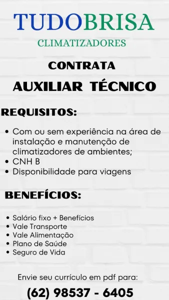 TUDOBRISA

CLIMATIZADORES

CONTRATA
AUXILIAR TECNICO

REQUISITOS:

® Com ou sem experiéncia na Grea de
instalag¢do e manutengdo de
climatizadores de ambientes;

e CNHB

© Disponibilidade para viagens

BENEFICIOS:

© Saldrio fixo + Beneficios
e Vale Transporte

¢ Vale Alimentacdo

e Plano de Satide

© Seguro de Vida

Envie seu curriculo em pdf para:

(62) 98537 - 6405 TUDOBRISA

CLIMATIZADORES

CONTRATA
AUXILIAR TECNICO

REQUISITOS:

¢ Com ou sem experiéncia na Grea de
instalag¢do e manuten¢do de
climatizadores de ambientes;

e CNHB

e Disponibilidade para viagens

BENEFICIOS:

e Saldrio fixo + Beneficios
e Vale Transporte

e Vale Alimentagdo

e Plano de Saude

¢ Seguro de Vida

Envie seu curriculo em pdf para:

(62) 98537 - 6405 TUDOBRISA

CLIMATIZADORES

CONTRATA
AUXILIAR TECNICO

REQUISITOS:

¢ Com ou sem experiéncia na drea de
instalag¢do e manutengdo de
climatizadores de ambientes;

e CNHB

© Disponibilidade para viagens

BENEFICIOS:

¢ Saldrio fixo + Beneficios
¢ Vale Transport...