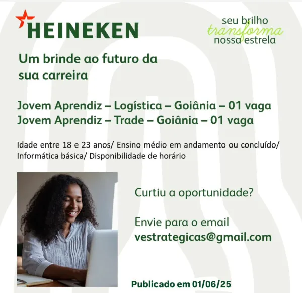 HEINEKEN

Um brinde ao futuro da
sua carreira

Jovem Aprendiz — Logistica — Goidnia — 01 vaga
Jovem Aprendiz — Trade — Goidnia — 01 vaga

Idade entre 18 e 23 anos/ Ensino médio em andamento ou concluido/
Informatica basica/ Disponibilidade de horario

Curtiu a oportunidade?

Envie para o email
vestrategicas@gmail.com

 

Publicado em 01/06/25 seu brilho

HEINEKEN

Um brinde ao futuro da
sua carreira

nossaestrela

Jovem Aprendiz — Logistica — Goidnia — 01 vaga
Jovem Aprendiz — Trade — Goidnia — 01 vaga

Idade entre 18 e 23 anos/ Ensino médio em andamento ou concluido/
Informatica basica/ Disponibilidade de hordrio

Curtiu a oportunidade?

Envie para o email
vestrategicas@gmail.com

 

Publicado em 01/06/25 HEINEKEN

Um brinde ao futuro da
sua carreira

Vi VILL
nosseestrela

Jovem Aprendiz — Logistica — Goidnia — 01 vaga
Jovem Aprendiz — Trade — Goidnia — 01 vaga

Idade entre 18 e 23 anos/ Ensino médio em andamento ou concluido/
Informatica basica/ Disponibilidade de horario

Curtiu ...