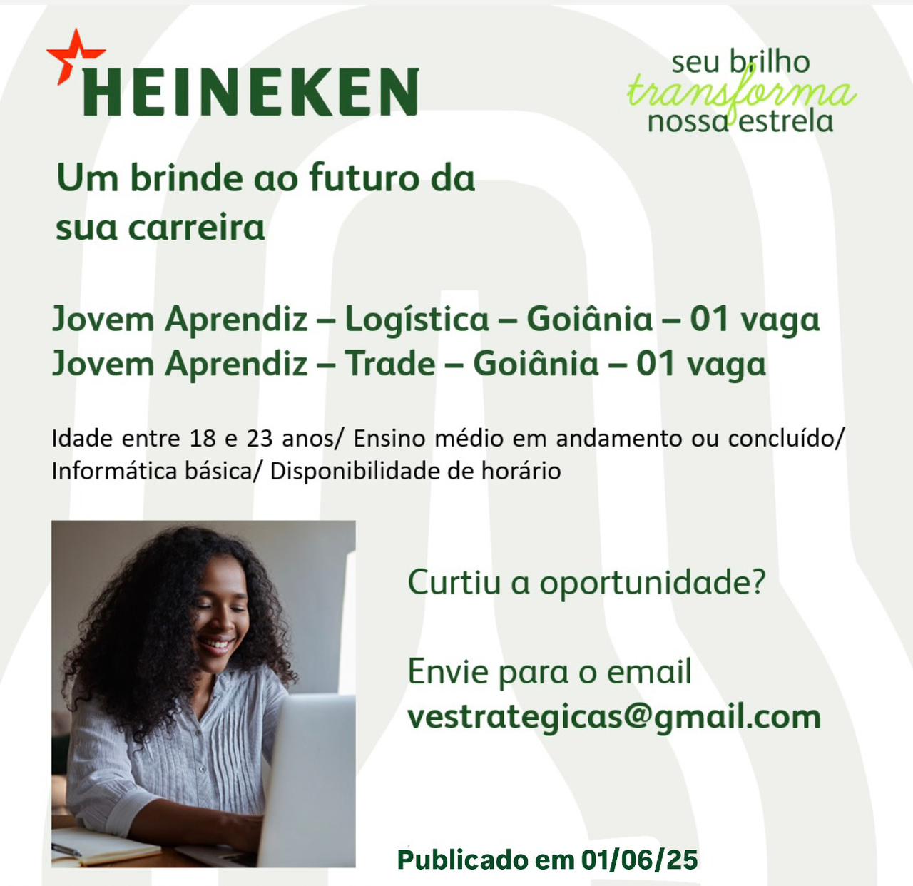 HEINEKEN

Um brinde ao futuro da
sua carreira

Jovem Aprendiz — Logistica — Goidnia — 01 vaga
Jovem Aprendiz — Trade — Goidnia — 01 vaga

Idade entre 18 e 23 anos/ Ensino médio em andamento ou concluido/
Informatica basica/ Disponibilidade de horario

Curtiu a oportunidade?

Envie para o email
vestrategicas@gmail.com

 

Publicado em 01/06/25 seu brilho

HEINEKEN

Um brinde ao futuro da
sua carreira

nossaestrela

Jovem Aprendiz — Logistica — Goidnia — 01 vaga
Jovem Aprendiz — Trade — Goidnia — 01 vaga

Idade entre 18 e 23 anos/ Ensino médio em andamento ou concluido/
Informatica basica/ Disponibilidade de hordrio

Curtiu a oportunidade?

Envie para o email
vestrategicas@gmail.com

 

Publicado em 01/06/25 HEINEKEN

Um brinde ao futuro da
sua carreira

Vi VILL
nosseestrela

Jovem Aprendiz — Logistica — Goidnia — 01 vaga
Jovem Aprendiz — Trade — Goidnia — 01 vaga

Idade entre 18 e 23 anos/ Ensino médio em andamento ou concluido/
Informatica basica/ Disponibilidade de horario

Curtiu a oportunidade?

Envie para o email
vestrategicas@gmail.com

 

Publicado em 01/06/25 seu brilho

HEINEKEN

Um brinde ao futuro da
sua carreira

nossa estrela

Jovem Aprendiz — Logistica — Goidnia - 01 vaga
Jovem Aprendiz — Trade — Goidnia — 01 vaga

Idade entre 18 e 23 anos/ Ensino médio em andamento ou concluido/
Informatica basica/ Disponibilidade de horario

Curtiu a oportunidade?

Envie para o email
vestrategicas@gmail.com

 

Publicado em 01/06/25 HEINEKEN

Um brinde ao futuro da
sua carreira

nosse@estrela

Jovem Aprendiz — Logistica — Goidnia — 01 vaga
Jovem Aprendiz — Trade — Goidnia — 01 vaga

Idade entre 18 e 23 anos/ Ensino médio em andamento ou concluido/
Informatica basica/ Disponibilidade de horario

Curtiu a oportunidade?

Envie para o email
vestrategicas@gmail.com

 

Publicado em 01/06/25 seu brilho

HEINEKEN

Um brinde ao futuro da
sua carreira

nossaestrela

Jovem Aprendiz — Logistica — Goidnia — 01 vaga
Jovem Aprendiz — Trade — Goidnia — 01 vaga

Idade entre 18 e 23 anos/ Ensino médio em andamento ou concluido/
Informatica basica/ Disponibilidade de hordrio

Curtiu a oportunidade?

Envie para o email
vestrategicas@gmail.com

 

Publicado em 01/06/25 > seu brilho
HEINEKEN tansparma

Um brinde ao futuro da
sua carreira

Jovem Aprendiz — Logistica — Goidnia — 01 vaga
Jovem Aprendiz — Trade — Goidnia — 01 vaga

Idade entre 18 e 23 anos/ Ensino médio em andamento ou concluido/
Informatica basica/ Disponibilidade de horario

Curtiu a oportunidade?

Envie para 0 email
vestrategicas@gmail.com

 

Publicado em 01/06/25 seu brilho

"HEINEKEN

Um brinde ao futuro da
sua carreira

nossa estrela

Jovem Aprendiz — Logistica — Goidnia — 01 vaga
Jovem Aprendiz — Trade — Goidnia — 01 vaga

Idade entre 18 e 23 anos/ Ensino médio em andamento ou concluido/
Informatica basica/ Disponibilidade de horario

Curtiu a oportunidade?

Envie para 0 email
vestrategicas@gmail.com

 

. Publicado em 01/06/25 seu bgilho

HEINEKEN

Um brinde ao futuro da
sua carreira

nosso’estrela

Jovem Aprendiz — Logistica — Goidnia — 01 vaga
Jovem Aprendiz — Trade — Goidnia — 01 vaga

Idade entre 18 e 23 anos/ Ensino médio em andamento ou concluido/
Informatica basica/ Disponibilidade de horario

Curtiu a oportunidade?

Envie para 0 email
vestrategicas@gmail.com

 

Publicado em 01/06/25 seu brilho

"HEINEKEN

Um brinde ao futuro da
sua carreira

nossa estrela

Jovem Aprendiz — Logistica — Goidnia - 01 vaga
Jovem Aprendiz — Trade — Goidnia — 01 vaga

Idade entre 18 e 23 anos/ Ensino médio em andamento ou concluido/
Informatica basica/ Disponibilidade de horario

Curtiu a oportunidade?

Envie para o email
vestrategicas@gmail.com

 

Publicado em 01/06/25