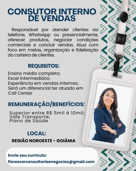 i ™~
CONSUTOR INTERNO SS >
DE VENDAS <2

Responsavel por atender clientes via
telefone, WhatsApp ou presencialmente,
oferecer produtos, negociar condi¢gées
comerciais e concluir vendas. Atua com
foco em metas, organizagéo e fidelizagdo
da carteira de clientes.

 
     
  

REQUISITOS:

Ensino médio completo;

Excel intermediario;

Experiéncia em vendas internas;
Serd um diferencial ter atuado em
Call Center

REMUNERAGAO/BENEFICIOS:

Supers: entre R$ 5mil @ 10mil;
Transporte;
blano de das

LOCAL:
REGIAO NOROESTE - GOIANIA

Envie seu curriculo: SONNE BS

CONSUTOR INTERNO >> o@">
DE VENDAS << <

Responsdvel por atender clientes via >>> >>

telefone, WhatsApp ou _ presencialmente,
oferecer produtos, negociar condigdes << <

comercigis e concluir vendas. Atua com
foco em metas, organizagdo e fidelizagdo
da carteira de clientes.

  

REQUISITOS:

Ensino médio completo;

Excel intermedidrio;

Experiéncia em vendas internas;
Serd um diferencial ter atuado em
Call Center

REMUNERAGAO/BENEFIC...