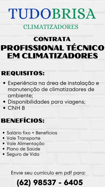 TUDOBRISA

CLIMATIZADORES

CONTRATA

PROFISSIONAL TECNICO
EM CLIMATIZADORES

REQUISITOS:

e Experiéncia na Grea de instalagdo e
manuteng¢do de climatizadores de
ambiente;

e Disponibilidades para viagens;

¢ CNHB

BENEFICIOS:

® Saldrio fixo + Beneficios
e Vale Transporte

® Vale Alimentagdo

® Plano de Saude

® Seguro de Vida

Envie seu curriculo em pdf para:

(62) 98537 - 6405 TUDOBRISA

CLIMATIZADORES

CONTRATA

PROFISSIONAL TECNICO
EM CLIMATIZADORES

REQUISITOS:

e Experiéncia na Grea de instalagcdo e
manuteng¢do de climatizadores de
ambiente;

e Disponibilidades para viagens;

e CNHB

BENEFICIOS:

e Saldrio fixo + Beneficios
e Vale Transporte

© Vale Alimentagdo

e Plano de Saude

e Seguro de Vida

Envie seu curriculo em pdf para:

(62) 98537 - 6405 TUDOBRISA

CLIMATIZADORES

CONTRATA

PROFISSIONAL TECNICO
EM CLIMATIZADORES

REQUISITOS:

e Experiéncia na drea de instala¢do e
manuteng¢do de climatizadores de
ambiente;

e Disponibilidades para viagens;

e CNHB

BENEFICIOS:

e Sal...