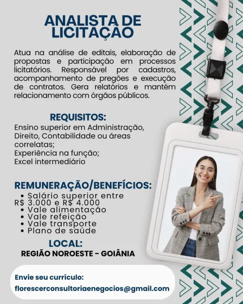 JE Es
: >
LICITACAO

Atua na andlise de editais, elaboragdo de >>>
propostas e participagGdo em processos
licitatorios. Responsdvel por cadastros, <€<
acompanhamento de pregoes e execugdo
de contratos. Gera relatorios e mantém <€<
relacionamento com 6rgdos publicos.

ANALISTA DE <a:

REQUISITOS: 2

Ensino superior em Administragdo,
Direito, Contabilidade ou Greas ’
correlatas; (~~
Experiéncia na fung¢do; || ———
Excel intermediario

 

REMUNERAGAO/BENEFICIOS:

e Saldrio superior entre
R$ 3.000 e R$ 4.000

e Vale alimenta¢dao

e Vale refeigdo

e Vale transporte

e Plano de satde

LOCAL: [| |
REGIAO NOROESTE-GOIANIA = | “8 I]

——

“ <<

Envie seu curriculo: <KK<
florescerconsultoriaenegocios@gmail.com > > > > 5
6@A14A, NO B.

ANALISTADE 2Pd@P>
LICITACAO KKK «

Atua na andlise de editais, elaboragdo de >>> >>

propostas e participag¢ado em processos
licitatorios. _Responsdvel por cadastros, << <

acompanhamento de pregées e execucdo
de contratos. Gera relatorios e mantém
relacionamento ...