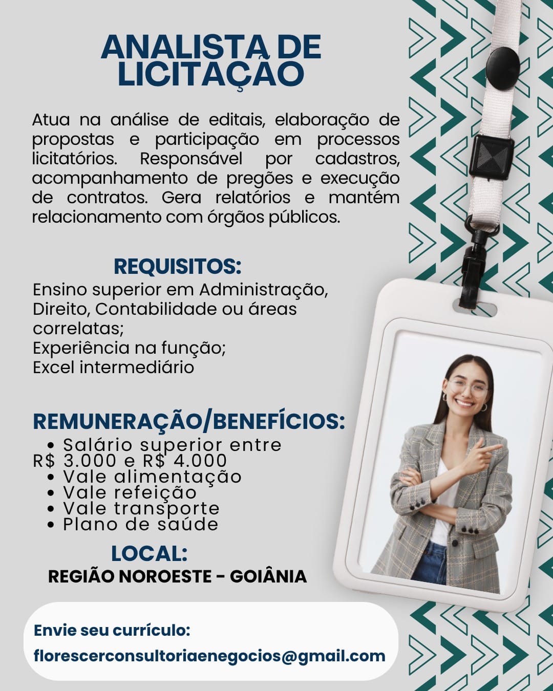 JE Es
: >
LICITACAO

Atua na andlise de editais, elaboragdo de >>>
propostas e participagGdo em processos
licitatorios. Responsdvel por cadastros, <€<
acompanhamento de pregoes e execugdo
de contratos. Gera relatorios e mantém <€<
relacionamento com 6rgdos publicos.

ANALISTA DE <a:

REQUISITOS: 2

Ensino superior em Administragdo,
Direito, Contabilidade ou Greas ’
correlatas; (~~
Experiéncia na fung¢do; || ———
Excel intermediario

 

REMUNERAGAO/BENEFICIOS:

e Saldrio superior entre
R$ 3.000 e R$ 4.000

e Vale alimenta¢dao

e Vale refeigdo

e Vale transporte

e Plano de satde

LOCAL: [| |
REGIAO NOROESTE-GOIANIA = | “8 I]

——

“ <<

Envie seu curriculo: <KK<
florescerconsultoriaenegocios@gmail.com > > > > 5
6@A14A, NO B.

ANALISTADE 2Pd@P>
LICITACAO KKK «

Atua na andlise de editais, elaboragdo de >>> >>

propostas e participag¢ado em processos
licitatorios. _Responsdvel por cadastros, << <

acompanhamento de pregées e execucdo
de contratos. Gera relatorios e mantém
relacionamento com é6rgdos publicos.

  

REQUISITOS:

Ensino superior em Administra¢gdo,
Direito, Contabilidade ou Greas
correlatas;

Experiéncia na fungdo;

Excel intermedidrio

REMUNERAGAO/BENEFICIOS:

e Saldrio superior entre
R$ 3.000 e R$ 4.000

e Vale alimentagdo

e Vale refeigdo

e Vale transporte

e Plano de saude

LOCAL:
REGIAO NOROESTE - GOIANIA ANALISTA DE S Ce 3

LICITACAO

Atua na andlise de editais, elaboragdo de SS 5

propostas e participag¢ado em processos

licitatérios. Responsdvel por cadastros, <€< <
_<<

acompanhamento de pregdes e execucdo
de contratos. Gera relatérios e mantém
relacionamento com 6rgdos publicos.

REQUISITOS:

Ensino superior em Administragdo,
Direito, Contabilidade ou Greas
correlatas;

Experiéncia na fungdo;

Excel intermedidrio

 

REMUNERACAO/BENEFICIOS: |

e Saldrio superior entre iy
R$ 3.000 e R$ 4.000

e Vale alimentagdo

e Vale refeigdo

e Vale transporte

e Plano de saude

LOCAL: |
REGIAO NOROESTE - GOIANIA Se

Envie seu curriculo: RKS<
florescerconsultoriaenegocios@gmail.com > > > > ° ANALISTA DE
LICITACAO

Atua na andlise de editais, elaboragdo de
propostas e participagdo em processos
licitatorios. _Responsdvel por cadastros,
acompanhamento de pregées e execucdo
de contratos. Gera relatérios e mantém
relacionamento com orgdos publicos.

REQUISITOS:

Ensino superior em Administra¢gdo,
Direito, Contabilidade ou areas
correlatas;

Experiéncia na fungdo;

Excel intermedidrio

 

REMUNERAGAO/BENEFICIOS:

e Saldrio superior entre
R$ 3.000 e R$ 4.000

e Vale alimentagdo

e Vale refeigdo

e Vale transporte

e Plano de satde

LOCAL:
REGIAO NOROESTE - GOIANIA ANALISTA DE 2 ~
LICITAGAO <3

Atua na andlise de editais, elaboragdo de
propostas e participagdo em Eoctastos,
licitatorios. _Responsdvel por cadastros, <
acompanhamento de pregdes e execugdo
de contratos. Gera relatorios e mantém
relacionamento com 6rgdos publicos.

 
    
   

REQUISITOS:

Ensino superior em Administragdo,
Direito, Contabilidade ou Greas
correlatas;

Experiéncia na fungdo;

Excel intermediario

REMUNERAGAO/BENEFICIOS:

e Saldrio superior entre
R$ 3.000 e R$ 4.000

e Vale alimenta¢do

e Vale refeigdo

e Vale transporte

e Plano de satde

LOCAL: |
REGIAO NOROESTE - GOIANIA : | <

Envie seu curriculo: xen.
florescerconsultoriaenegocios@gmail.com > > > > ° AN 8.

ANALISTADE 2Pd@P>
LICITACAO <£< KK «

Atua na andlise de editais, elaboragdo de >>> >>

propostas e participagdo em processos
licitatorios. _Responsdvel por cadastros, <€< 4

acompanhamento de pregées e execugdo
de contratos. Gera relatorios e mantém
relacionamento com 6rgdos publicos.

  

REQUISITOS:

Ensino superior em Administragdo,
Direito, Contabilidade ou Greas
correlatas;

Experiéncia na fungdo;

Excel intermedidrio

REMUNERAGAO/BENEFICIOS:

e Saldrio superior entre
R$ 3.000 e R$ 4.000

e Vale alimentagdo

e Vale refeigdo

e Vale transporte

e Plano de saude

LOCAL:
REGIAO NOROESTE - GOIANIA ANALISTA DE
LICITACAO

Atud na andlise de editais, elaboragdo de
propostas e participagdo em processos
licitatérios. Responsdvel por cadastros, <
acompanhamento de pregdes e execugdo

de contratos. Gera relatérios e mantém <
relacionamento com 6rgdos publicos.

    
    
 
 

REQUISITOS:

Ensino superior em Administragao,
Direito, Contabilidade ou Greas
correlatas;

Experiéncia na fungdo;

Excel intermedidrio

REMUNERAGAO/BENEFICIOS:

e Saldrio superior entre
R$ 3.000 e R$ 4.000

e Vale alimentacao

e Vale refeigdo

e Vale transporte

e Plano de saude

LOCAL:
REGIAO NOROESTE - GOIANIA AN AL

ANALISTADE >Pd@_P>
LICITACAO KKK «

Atua na andlise de editais, elaboragdo de >>> >>

propostas e participagdo em _ processos
licitat6rios. Responsdvel por cadastros, <€< <

acompanhamento de pregdes e execugdo
de contratos. Gera relatorios e mantém
relacionamento com 6rgdos publicos.

  

REQUISITOS:

Ensino superior em Administragdo,
Direito, Contabilidade ou Greas
correlatas;

Experiéncia na fungdo;

Excel intermedidrio

REMUNERAGAO/BENEFICIOS:

e Saldrio superior entre
R$ 3.000 e R$ 4.000

e Vale alimentagdo

e Vale refeigdo

e Vale transporte

e Plano de satde

LOCAL:
REGIAO NOROESTE - GOIANIA ANALISTA DE
LICITAGAO

Atua na andlise de editais, elaboragdo de >
propostas e participag¢do em processos
licitatorios. Responsdvel por cddastros, <
acompanhamento de pregdes e execucdo
de contratos. Gera relatérios e mantém ¢
relacionamento com orgdos publicos. S

REQUISITOS:
Ensino superior em Administragao,
Direito, Contabilidade ou Greas
correlatas;
Experiéncia na fun¢dao;
Excel intermediGrio

REMUNERAGAO/BENEFICIOS:

¢ Saldrio superior entre
R$ 3.000 e R$ 4.000
¢ Vale alimentacao
« Vale refei¢do
¢ Vale transporte
« Plano de saude

LOCAL;
REGIAO NOROESTE - GOIANIA

Envie seu curriculo:
florescerconsultoriaenegocios@gmail.com ANOS A

ANALISTADE 2 d~">
LICITAGAO KKK «

Atua na andlise de editais, elaboragdo de >>> >>

propostas e participagdo em processos < < <

licitatérios. Responsdvel por cadastros,
acompanhamento de pregées e execugdo
de contratos. Gera relatérios e mantém
relacionamento com 6rgdos publicos.

  

REQUISITOS:

Ensino superior em Administragdo,
Direito, Contabilidade ou Greas
correlatas;

Experiéncia na fungdo;

Excel intermedidrio

REMUNERAGAO/BENEFICIOS:

e Saldrio superior entre
R$ 3.000 e R$ 4.000

e Vale alimentagdo

e Vale refeigdo

e Vale transporte

e Plano de saude

LOCAL:
REGIAO NOROESTE - GOIANIA