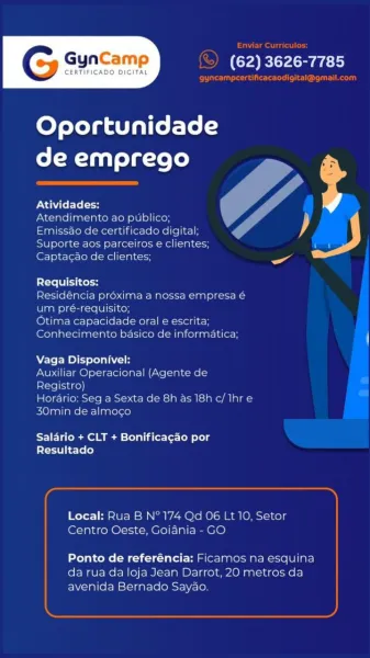 GynCamp

CERTIFICADO DIGITAL

(62) 3626-7785

Oportunidade
de emprego

Atividades:

Atendimento ao publicc

Emissao de certificado digital y
Suport joys] Kets] [dose Mel lca ph Cass

Ge ao de clientes

Requisitos:

Residéncia proxima a no
ving} equisito;
Otima capacidade orale escrita
Conhecimento basico de informatica

    

 

     
 

Vaga Disponivel:

A Operacional (Agente de
7]

»: Seg a Sex
30min de almo¢o

  

ini esitcianer ili aial-

 

Salario + CLT + Bonificagao por
Resultado

Local: Rua BN" 174
Centro Oeste, Goia

 

Lt 10, Setor

     

  
 

Ponto de referéncia: Ficamos
da rua da loja Jean Darrot, 20 nm
avenida Bernado Saya

squina
etros da Enviar Curriculos:

(S) (62) 3626-7785

Pre user Rr)

 

Oportunidade
de emprego

 

ONAN Lel oy

Atendimento ao publico;

Emissao de certificado digital;

Suporte aos parceiros e clientes; a)
a

Captacao de clientes;

Requisitos:

Residéncia préxima a nossa empresa é
um pré-requisito;

Otima capacidade oral e escrita;
Conhecimento ...