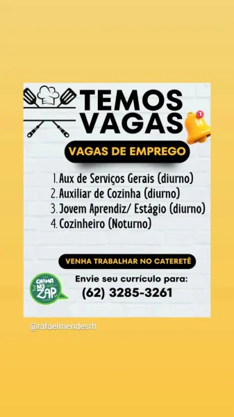 VO TEMOS
7 ~~ VAGAS\

“0
a

VAGAS DE EMPREGO

|.Aux de Servicos Gerais (diurno)
2.Auxiliar de Cozinha (diurno)

3. Jovem Aprendiz/ Estagio (diurno)
4 Cozinheiro (Notumno)

VENHA TRABALHAR NO CATERETE

Envie seu curriculo para:

(62) 3285-3261

 

@fajaelmenaesrh ee TAME
7 ~~ VAGAS _

VAGAS DE EM —)

|.Aux de Servicos Gerais (diurno)
2.Auxiliar de Cozinha (diurno)

3. Jovem Aprendiz/ Estagio (diurno)
4 Cozinheiro (Noturno)

VENHA TRABALHAR NO CATERETE

y Rae Envie seu curriculo para:
. (62) 3285-3261 VO TEMOS
7 ~~ VAGAS\

-®
ow

VAGAS DE EMPREGO

Aux de Servicos Gerais (diumno)
2.Auxiliar de Cozinha (diurno)

3. Jovem Aprendiz/ Estagio (diurno)
4 Cozinheiro (Noturno)

VENHA TRABALHAR NO CATERETE

Envie seu curriculo para:

(62) 3285-3261

 

@fafeelmendesrn ee AMS.
7 ~VAGAS _

VAGAS DE ee)

|.Aux de Servicos Gerais (diurno)
2. Auxiliar de Cozinha (diurno)

3. Jovem Aprendiz/ Estagio (diurno)
4 Cozinheiro (Noturno)

A ci Envie seu curriculo para:
>. (62) 3285-3261 V5 TEMOS
7 ~ VAGAS(\...
