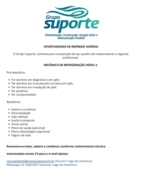 Grupo “<<

suporte

Climatizagéo, Construgdo, Enegia Solar e
Manutengao Predial.

OPORTUNIDADE DE EMPREGO GOIANIA

O Grupo Suporte, contrata para composic¢ao de seu quadro de colaboradores o seguinte
profissional:

MECANICO DE REFRIGERACAO (NIVEL I)
Pré-requisitos:

© Ter dominio em diagnéstico em split;

* Ter dominio em manutengao corretiva em split;
* Ter dominio em instalacao de split;

© Ser proativo;

© Ser comprometido.

Beneficios:

© Salario a combinar;

© Periculosidade

© Vale refeigdo

© Auxilio transporte

© Horas extras

© Plano de satide (opcional)

© Plano odontoldgico (opcional)
© Seguro de vida.

Remunera-se bem, saldrio a combinar conforme conhecimento técnico.

Interessados enviar CV para o e-mail abaixo:

recrutamento@gruposuporte.eng.br (Assunto: Vaga de mecanico)
Whatsapp: 62 3088-4607 (Assunto: Vaga de mecanico) Grupo EZ

suporte

Climatiza¢ao, ConstrugGo, Enegia Solar e
ManutengGo Predial.

OPORTUNIDADE DE EMPREGO GOIANIA

O Grupo Suporte, contrata para comp...