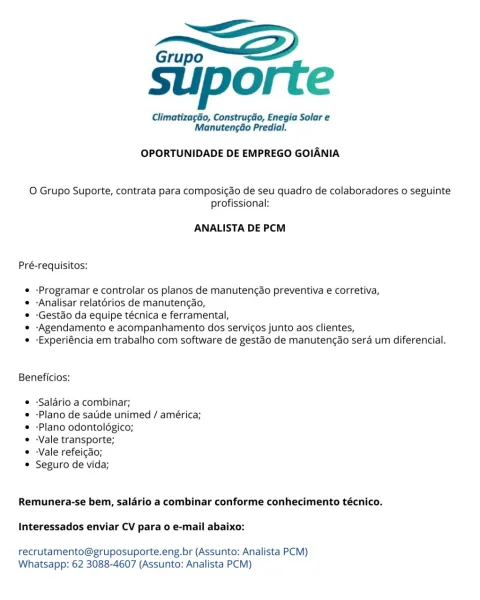 Grupo “<2

suporte

Climatizagao, Construcio, Enegia Solar e
Manutengdo Predial.

OPORTUNIDADE DE EMPREGO GOIANIA

O Grupo Suporte, contrata para composigao de seu quadro de colaboradores o seguinte
profissional:

ANALISTA DE PCM

Pré-requisitos:

« -Programar e controlar os planos de manutengao preventiva e corretiva,

* -Analisar relatorios de manutengdo,

© -Gestdo da equipe técnica e ferramental,

* -Agendamento e acompanhamento dos servicos junto aos clientes,

e -Experiéncia em trabalho com software de gestaéo de manutengao sera um diferencial.

Beneficios:

e -Salario a combinar;

* -Plano de sade unimed / américa;
© -Plano odontolégico;

s -Vale transporte;

e -Vale refeicgao;

© Seguro de vida;

Remunera-se bem, salario a combinar conforme conhecimento técnico.

Interessados enviar CV para 0 e-mail abaixo:

recrutamento@gruposuporte.eng.br (Assunto: Analista PCM)
Whatsapp: 62 3088-4607 (Assunto: Analista PCM) Grupo

suporte

Climatizagao, ConstrugGo, Enegia Solar e
Manuteng...