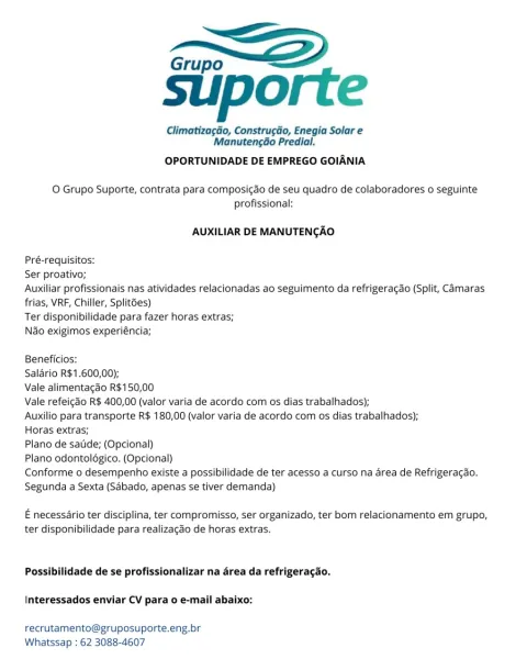 Grupo “<2

suporte

Climatizagdo, Construgdo, Enegia Solar e
Manutengao Predial.

OPORTUNIDADE DE EMPREGO GOIANIA

O Grupo Suporte, contrata para composi¢ao de seu quadro de colaboradores o seguinte
profissional:

AUXILIAR DE MANUTENCAO

Pré-requisitos:

Ser proativo;

Auxiliar profissionais nas atividades relacionadas ao seguimento da refrigerac¢do (Split, Camaras
frias, VRF, Chiller, Split6es)

Ter disponibilidade para fazer horas extras;

Nao exigimos experiéncia;

Beneficios:

Salario R$1.600,00);

Vale alimentagao R$150,00

Vale refeicao R$ 400,00 (valor varia de acordo com os dias trabalhados);

Auxilio para transporte R$ 180,00 (valor varia de acordo com os dias trabalhados);

Horas extras;

Plano de satide; (Opcional)

Plano odontolégico. (Opcional)

Conforme o desempenho existe a possibilidade de ter acesso a curso na area de Refrigeracao.
Segunda a Sexta (Sdbado, apenas se tiver demanda)

E necessario ter disciplina, ter compromisso, ser organizado, ter bom relacionamento ...