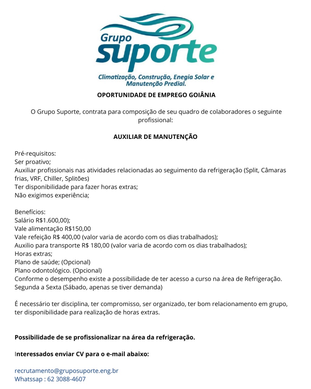 Grupo “<2

suporte

Climatizagdo, Construgdo, Enegia Solar e
Manutengao Predial.

OPORTUNIDADE DE EMPREGO GOIANIA

O Grupo Suporte, contrata para composi¢ao de seu quadro de colaboradores o seguinte
profissional:

AUXILIAR DE MANUTENCAO

Pré-requisitos:

Ser proativo;

Auxiliar profissionais nas atividades relacionadas ao seguimento da refrigerac¢do (Split, Camaras
frias, VRF, Chiller, Split6es)

Ter disponibilidade para fazer horas extras;

Nao exigimos experiéncia;

Beneficios:

Salario R$1.600,00);

Vale alimentagao R$150,00

Vale refeicao R$ 400,00 (valor varia de acordo com os dias trabalhados);

Auxilio para transporte R$ 180,00 (valor varia de acordo com os dias trabalhados);

Horas extras;

Plano de satide; (Opcional)

Plano odontolégico. (Opcional)

Conforme o desempenho existe a possibilidade de ter acesso a curso na area de Refrigeracao.
Segunda a Sexta (Sdbado, apenas se tiver demanda)

E necessario ter disciplina, ter compromisso, ser organizado, ter bom relacionamento em grupo,
ter disponibilidade para realizacao de horas extras.

Possibilidade de se profissionalizar na area da refrigeracao.

Interessados enviar CV para o e-mail abaixo:

recrutamento@gruposuporte.eng.br
Whatssap ; 62 3088-4607 Grupo —<—EZ

suporte

ClimatizagGo, Construgdo, Enegia Solar e
ManutengGo Predial.

OPORTUNIDADE DE EMPREGO GOIANIA

O Grupo Suporte, contrata para composi¢ao de seu quadro de colaboradores o seguinte
profissional:

AUXILIAR DE MANUTENGAO

Pré-requisitos:

Ser proativo;

Auxiliar profissionais nas atividades relacionadas ao seguimento da refrigeracao (Split, Camaras
frias, VRF, Chiller, Split6es)

Ter disponibilidade para fazer horas extras;

Nao exigimos experiéncia;

Beneficios:

Salario R$1.600,00);

Vale alimentagao R$150,00

Vale refeicao R$ 400,00 (valor varia de acordo com os dias trabalhados);

Auxilio para transporte R$ 180,00 (valor varia de acordo com os dias trabalhados);

Horas extras;

Plano de satide; (Opcional)

Plano odontoldgico. (Opcional)

Conforme o desempenho existe a possibilidade de ter acesso a curso na area de Refrigeracao.
Segunda a Sexta (Sdbado, apenas se tiver demanda)

E necessario ter disciplina, ter compromisso, ser organizado, ter bom relacionamento em grupo,
ter disponibilidade para realizacao de horas extras.

Possibilidade de se profissionalizar na area da refrigeragao.

Interessados enviar CV para o e-mail abaixo:

recrutamento@gruposuporte.eng.br
Whatssap : 62 3088-4607 Grupo <<

suporte

Climatizagdo, Construgéo, Enegia Solar e
Manutengéo Predial.

OPORTUNIDADE DE EMPREGO GOIANIA

O Grupo Suporte, contrata para composi¢do de seu quadro de colaboradores o seguinte
profissional:

AUXILIAR DE MANUTENCAO

Pré-requisitos:

Ser proativo;

Auxiliar profissionais nas atividades relacionadas ao seguimento da refrigeracdo (Split, Camaras
frias, VRF, Chiller, Splitées)

Ter disponibilidade para fazer horas extras;

Nao exigimos experiéncia;

Beneficios:

Salario R$1.600,00);

Vale alimentagao R$150,00

Vale refei¢ao R$ 400,00 (valor varia de acordo com os dias trabalhados);

Auxilio para transporte R$ 180,00 (valor varia de acordo com os dias trabalhados);

Horas extras;

Plano de satide; (Opcional)

Plano odontoldgico. (Opcional)

Conforme o desempenho existe a possibilidade de ter acesso a curso na area de Refrigeracao.
Segunda a Sexta (Sdbado, apenas se tiver demanda)

E necessario ter disciplina, ter compromisso, ser organizado, ter bom relacionamento em grupo,
ter disponibilidade para realizacao de horas extras.

Possibilidade de se profissionalizar na area da refrigeracao.

Interessados enviar CV para o e-mail abaixo:

recrutamento@gruposuporte.eng.br
Whatssap : 62 3088-4607 Grupo EZ

suporte

Climatiza¢Go, Construgdo, Enegia Solar e
Manuten¢Go Predial.

OPORTUNIDADE DE EMPREGO GOIANIA

O Grupo Suporte, contrata para composi¢ado de seu quadro de colaboradores o seguinte
profissional:

AUXILIAR DE MANUTENGAO

Pré-requisitos:

Ser proativo;

Auxiliar profissionais nas atividades relacionadas ao seguimento da refrigeracao (Split, Camaras
frias, VRF, Chiller, Split6es)

Ter disponibilidade para fazer horas extras;

Nao exigimos experiéncia;

Beneficios:

Salario R$1.600,00);

Vale alimentagao R$150,00

Vale refeigdo R$ 400,00 (valor varia de acordo com os dias trabalhados);

Auxilio para transporte R$ 180,00 (valor varia de acordo com os dias trabalhados);

Horas extras;

Plano de satide; (Opcional)

Plano odontoldgico. (Opcional)

Conforme o desempenho existe a possibilidade de ter acesso a curso na area de Refrigeragao.
Segunda a Sexta (Sdbado, apenas se tiver demanda)

E necessario ter disciplina, ter compromisso, ser organizado, ter bom relacionamento em grupo,
ter disponibilidade para realizagdo de horas extras.

Possibilidade de se profissionalizar na area da refrigeragao.

Interessados enviar CV para 0 e-mail abaixo:

recrutamento@gruposuporte.eng.br
Whatssap : 62 3088-4607 Grupo <2

suporte

Climatizagao, Construgéo, Enegia Solar e
Manutengéo Predial.

OPORTUNIDADE DE EMPREGO GOIANIA

O Grupo Suporte, contrata para composi¢do de seu quadro de colaboradores o seguinte
profissional:

AUXILIAR DE MANUTENCAO

Pré-requisitos:

Ser proativo;

Auxiliar profissionais nas atividades relacionadas ao seguimento da refrigera¢ao (Split, Camaras
frias, VRF, Chiller, Split6es)

Ter disponibilidade para fazer horas extras;

N&o exigimos experiéncia;

Beneficios:

Salario R$1.600,00);

Vale alimentagao R$150,00

Vale refei¢ao R$ 400,00 (valor varia de acordo com os dias trabalhados);

Auxilio para transporte R$ 180,00 (valor varia de acordo com os dias trabalhados);

Horas extras;

Plano de satuide; (Opcional)

Plano odontoldgico. (Opcional)

Conforme o desempenho existe a possibilidade de ter acesso a curso na area de Refrigeracado.
Segunda a Sexta (Sdbado, apenas se tiver demanda)

E necessario ter disciplina, ter compromisso, ser organizado, ter bom relacionamento em grupo,
ter disponibilidade para realizacao de horas extras.

Possibilidade de se profissionalizar na 4rea da refrigeracao.

Interessados enviar CV para 0 e-mail abaixo:

recrutamento@gruposuporte.eng.br
Whatssap : 62 3088-4607 Grupo —<—E

suporte

Climatizagao, Construgdo, Enegia Solar e
ManutengGo Predial.

OPORTUNIDADE DE EMPREGO GOIANIA

O Grupo Suporte, contrata para composi¢do de seu quadro de colaboradores 0 seguinte
profissional:

AUXILIAR DE MANUTENGAO

Pré-requisitos:

Ser proativo;

Auxiliar profissionais nas atividades relacionadas ao seguimento da refrigeracao (Split, Camaras
frias, VRF, Chiller, Split6es)

Ter disponibilidade para fazer horas extras;

Nao exigimos experiéncia;

Beneficios:

Salario R$1.600,00);

Vale alimentagao R$150,00

Vale refeigdo R$ 400,00 (valor varia de acordo com os dias trabalhados);

Auxilio para transporte R$ 180,00 (valor varia de acordo com os dias trabalhados);

Horas extras;

Plano de satide; (Opcional)

Plano odontoldgico. (Opcional)

Conforme o desempenho existe a possibilidade de ter acesso a curso na area de Refrigeracao.
Segunda a Sexta (Sabado, apenas se tiver demanda)

E necessario ter disciplina, ter compromisso, ser organizado, ter bom relacionamento em grupo,
ter disponibilidade para realizagdo de horas extras.

Possibilidade de se profissionalizar na area da refrigeragao.

Interessados enviar CV para 0 e-mail abaixo:

recrutamento@gruposuporte.eng.br
Whatssap : 62 3088-4607 Grupo <2

suporte

Climatizagdo, Construcéo, Enegia Solar e
Manuten¢ao Predial.

OPORTUNIDADE DE EMPREGO GOIANIA

O Grupo Suporte, contrata para composi¢do de seu quadro de colaboradores o seguinte
profissional:

AUXILIAR DE MANUTENCAO

Pré-requisitos:

Ser proativo;

Auxiliar profissionais nas atividades relacionadas ao seguimento da refrigeracdo (Split, Camaras
frias, VRF, Chiller, Split6es)

Ter disponibilidade para fazer horas extras;

N&o exigimos experiéncia;

Beneficios:

Salario R$1.600,00);

Vale alimentagao R$150,00

Vale refeicao R$ 400,00 (valor varia de acordo com os dias trabalhados);

Auxilio para transporte R$ 180,00 (valor varia de acordo com os dias trabalhados);

Horas extras;

Plano de satide; (Opcional)

Plano odontoldgico. (Opcional)

Conforme o desempenho existe a possibilidade de ter acesso a curso na area de Refrigeracao.
Segunda a Sexta (Sdbado, apenas se tiver demanda)

E necessario ter disciplina, ter compromisso, ser organizado, ter bom relacionamento em grupo,
ter disponibilidade para realizacao de horas extras.

Possibilidade de se profissionalizar na drea da refrigeracao.

Interessados enviar CV para o e-mail abaixo:

recrutamento@gruposuporte.eng.br
Whatssap : 62 3088-4607 Grupo <=

suporte

Climatizagao, Constru¢gdo, Enegia Solar e
Manuten¢Go Predial.

OPORTUNIDADE DE EMPREGO GOIANIA

O Grupo Suporte, contrata para composicao de seu quadro de colaboradores 0 seguinte
profissional:

AUXILIAR DE MANUTENCAO

Pré-requisitos:

Ser proativo;

Auxiliar profissionais nas atividades relacionadas ao seguimento da refrigeracdo (Split, Camaras
frias, VRF, Chiller, Split6es)

Ter disponibilidade para fazer horas extras;

Nao exigimos experiéncia;

Beneficios:

Salario R$1.600,00);

Vale alimentagdo R$150,00

Vale refeigdo R$ 400,00 (valor varia de acordo com os dias trabalhados);

Auxilio para transporte R$ 180,00 (valor varia de acordo com os dias trabalhados);

Horas extras;

Plano de satide; (Opcional)

Plano odontoldgico. (Opcional)

Conforme o desempenho existe a possibilidade de ter acesso a curso na area de Refrigeragao.
Segunda a Sexta (Sabado, apenas se tiver demanda)

E necessario ter disciplina, ter compromisso, ser organizado, ter bom relacionamento em grupo,
ter disponibilidade para realizagdo de horas extras.

Possibilidade de se profissionalizar na area da refrigeragao.

Interessados enviar CV para 0 e-mail abaixo:

recrutamento@gruposuporte.eng.br
Whatssap : 62 3088-4607 suiporte

Climatizagéo, Constructo, Enegia Solar e
Manuten¢ao Predial.

OPORTUNIDADE DE EMPREGO GOIANIA

O Grupo Suporte, contrata para composi¢do de seu quadro de colaboradores o seguinte
profissional:

AUXILIAR DE MANUTENCAO

Pré-requisitos:

Ser proativo;

Auxiliar profissionais nas atividades relacionadas ao seguimento da refrigeragao (Split, Camaras
frias, VRF, Chiller, Split6es)

Ter disponibilidade para fazer horas extras;

Ndo exigimos experiéncia;

Beneficios:

Salario R$1.600,00);

Vale alimentagao R$150,00

Vale refei¢ao R$ 400,00 (valor varia de acordo com os dias trabalhados);

Auxilio para transporte R$ 180,00 (valor varia de acordo com os dias trabalhados);

Horas extras;

Plano de satide; (Opcional)

Plano odontolégico. (Opcional)

Conforme o desempenho existe a possibilidade de ter acesso a curso na area de Refrigeracdo.
Segunda a Sexta (Sdbado, apenas se tiver demanda)

E necessério ter disciplina, ter compromisso, ser organizado, ter bom relacionamento em grupo,
ter disponibilidade para realizagao de horas extras.

Possibilidade de se profissionalizar na drea da refrigeracao.

Interessados enviar CV para 0 e-mail abaixo:

recrutamento@gruposuporte.eng.br
Whatssap : 62 3088-4607 Grupo“

suiporte

Climatiza¢ao, Constru¢dao, Enegia Solar e
Manuten¢Go Predial.

OPORTUNIDADE DE EMPREGO GOIANIA

O Grupo Suporte, contrata para composicao de seu quadro de colaboradores o seguinte
profissional:

AUXILIAR DE MANUTENCAO

Pré-requisitos:

Ser proativo;

Auxiliar profissionais nas atividades relacionadas ao seguimento da refrigeracdo (Split, Camaras
frias, VRF, Chiller, Split6es)

Ter disponibilidade para fazer horas extras;

Nao exigimos experiéncia;

Beneficios:

Salario R$1.600,00);

Vale alimentagdo R$150,00

Vale refeig¢do R$ 400,00 (valor varia de acordo com os dias trabalhados);

Auxilio para transporte R$ 180,00 (valor varia de acordo com os dias trabalhados);

Horas extras;

Plano de satide; (Opcional)

Plano odontoldgico. (Opcional)

Conforme o desempenho existe a possibilidade de ter acesso a curso na area de Refrigeragao.
Segunda a Sexta (Sabado, apenas se tiver demanda)

E necessario ter disciplina, ter compromisso, ser organizado, ter bom relacionamento em grupo,
ter disponibilidade para realizagdo de horas extras.

Possibilidade de se profissionalizar na area da refrigeragao.

Interessados enviar CV para 0 e-mail abaixo:

recrutamento@gruposuporte.eng.br
Whatssap : 62 3088-4607