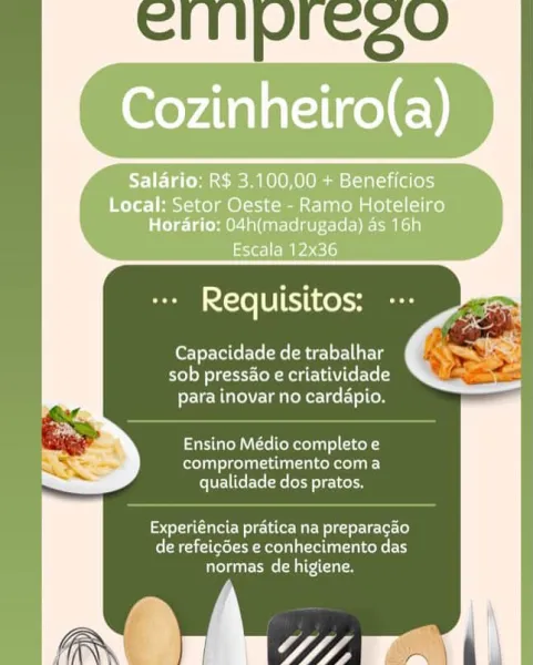 Salario: R$ 3.100,00 + Beneficios

Local: Setor Oeste - Ramo Hoteleiro
Horario: 04h(madrugada) as 16h

Escala 12x36

  

Tol UTihrohy

Capacidade de trabalhar
sob pressao e criatividade
FereVcMUe\ Lm ieR er cel-\olCoe

Ensino Médio completo e
Croan CT one T LIE)
qualidade dos pratos.

Experiéncia pratica na preparagao
de refeicdes e conhecimento das
normas de higiene. Capacidade de trabalhar
sob pressao e criatividade
para inovar no cardapio.

Ensino Médio completo e
comprometimento coma
qualidade dos pratos.

ioe Wetec MaE Mel gaerUrLer[o}
(Reale ee aoe a attain)
normas de higiene. Salario: R$ 3.100,00 + Beneficios

Local: Setor Oeste - Ramo Hoteleiro
Horario: 04h(madrugada) as 16h

Escala 12x36

  

Tel bTeThCehH

Capacidade de trabalhar
sob pressao e criatividade
para inovar no cardapio.

Ensino Médio completo e
re oT eke)
qualidade dos pratos.

Experiéncia pratica na preparagao
Ceara Reed a ela lalxeke tT
normas de higiene.

rw’ Wn Capacidade de trabalhar
sob pressao e criativid...