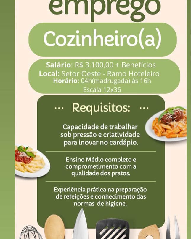 Salario: R$ 3.100,00 + Beneficios

Local: Setor Oeste - Ramo Hoteleiro
Horario: 04h(madrugada) as 16h

Escala 12x36

  

Tol UTihrohy

Capacidade de trabalhar
sob pressao e criatividade
FereVcMUe\ Lm ieR er cel-\olCoe

Ensino Médio completo e
Croan CT one T LIE)
qualidade dos pratos.

Experiéncia pratica na preparagao
de refeicdes e conhecimento das
normas de higiene. Capacidade de trabalhar
sob pressao e criatividade
para inovar no cardapio.

Ensino Médio completo e
comprometimento coma
qualidade dos pratos.

ioe Wetec MaE Mel gaerUrLer[o}
(Reale ee aoe a attain)
normas de higiene. Salario: R$ 3.100,00 + Beneficios

Local: Setor Oeste - Ramo Hoteleiro
Horario: 04h(madrugada) as 16h

Escala 12x36

  

Tel bTeThCehH

Capacidade de trabalhar
sob pressao e criatividade
para inovar no cardapio.

Ensino Médio completo e
re oT eke)
qualidade dos pratos.

Experiéncia pratica na preparagao
Ceara Reed a ela lalxeke tT
normas de higiene.

rw’ Wn Capacidade de trabalhar
sob pressao e criatividade
rcM Ulm ieKeriee(}lCom

Ensino Médio completo e
comprometimento coma
qualidade dos pratos.

tole CW lela Mae Wig te-Ur-Ler[o}
de refeicdes e conhecimento das
etme Malti om Salario: R$ 3.100,00 + Beneficios

Local: Setor Oeste - Ramo Hoteleiro
Horario: 04h(madrugada) as 16h

Xe] EPC 15)

  

+ Requisitos:

Capacidade de trabalhar
sob pressao e criatividade
para inovar no cardapio.

Ensino Médio completo e
el Cente)
qualidade dos pratos.

rel iow ole aCe Mu olk tor Cet-Lo]
de refeicdes e conhecimento das
Cems Malti feryervetorle(e ire urg
sob pressao e criatividade
para inovar no cardapio.

Ensino Médio completo e
Coeur)
qualidade dos pratos.

Experiéncia pratica na preparagao
CRA e Motel a ltl)
normas de higiene. Salario: R$ 3.100,00 + Beneficios

Local: Setor Oeste - Ramo Hoteleiro
Horario: 04h(madrugada) as 16h

Escala 12x36

  
 

+ Requisitos: --

Capacidade de trabalhar
sob pressao e criatividade
para inovar no cardapio.

Ensino Médio completo e
Cle TUT)
qualidade dos pratos.

Experiéncia pratica na preparagdo
feleMrael(eel te Moron a cella ag lceke ty
normas de higiene.

wt pg ior - Requisitos: ---

Capacidade de trabalhar
Fre) oN este A LEWC Ley
Fic Mute) mateo leo] (oe

Ensino Médio completo e
Couette co]. )
qualidade dos pratos.

rer C Mle (aC Mar Nicer lcve lo)
CNet le Motel a Tle ET)
normas de higiene. Salario: R$ 3.100,00 + Beneficios

Local: Setor Oeste - Ramo Hoteleiro
Horario: 04h(madrugada) as 16h

ems ele)

IieXe [0] ike) a

      

Capacidade de trabalhar
sob pressao e criatividade
para inovar no cardapio.

Ensino Médio completo e
focol ua) ReLALLUaAL In LCe) coma
qualidade dos pratos.

Experiéncia pratica na preparacdo
de refeicdes e conhecimento das
normas de higiene. CHIVIesO

- Requisitos: -:-

Capacidade de trabalhar
re) oN eet Aa ge Ve Cote
FEU Me) taal ere]

Pa CoM te ool Telcos
comprometimento coma
qualidade dos pratos.

eet CN cla Mary deel ver (o)
(Neate Metelae luat lee eT)
normas de higiene.