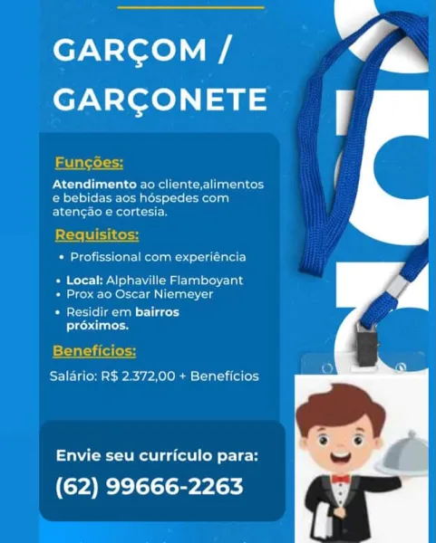 ey. =lee)
GARCONETE j

 

Funcoes

Atendimento ao cliente,alimentos
€ bebidas aos hospedes com
atencao e cortesia.

 

Oe rel iecttelgel Reelin eu Siete}
Peete eV Sle i M ata stoves
+ Prox ao Oscar Niemeyer

Sei lim ant coy
proximos.

 

Salario: R$ 2.372,00 + Beneficios

Envie seu curriculo para:

(62) 99666-2263 GARCOM /
GARGONETE fF

 

Funcgdes:

ONC Teel ea tal coool alee a incor}
e bebidas aos héspedes com
atencao e cortesia.

 

Requisitos:

 

* Profissional com experiéncia

+ Local: Alphaville Flamboyant
* Prox ao Oscar Niemeyer

PMSCieli@ aan laced
lee due

Beneficios:

Salario: R$ 2.372,00 + Beneficios

Envie seu curriculo para:

(62) 99666-2263 ey-\={ece)
GARCGONETE i

 

Funcoes

Atendimento ao cliente,alimentos
e bebidas aos hospedes com
atengao e cortesia.

R

 

Be reine estate autre)
Be Ree eae ee cial ste eis
* Prox ao Oscar Niemeyer

* Residir em bairros
leh dies

Benefic

 

 

Salario: R$ 2.372,00 + Beneficios

Envie seu curriculo para:

(62) 99666-2263 e7N-Yore...