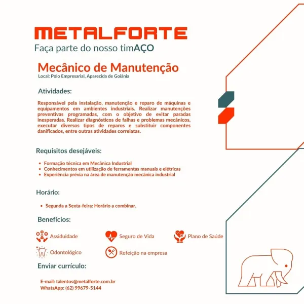 mMmETALFORTE

Faga parte do nosso timACO
Mecanico de Manutencgao

Local: Polo Empresarial, Aparecida de Golania

Atividades:

Responsavel pela instalacdo, manutencdo e reparo de maquinas e
equipamentos em ambientes industriais. Realizar manutencdes
preventivas programadas, com o objetivo de evitar paradas
inesperadas. Realizar diagnésticos de falhas e problemas mec4nicos,

executar diversos tipos de reparos e substituir componentes
danificados, entre outras atividades correlatas.

Requisitos desejaveis:

* Formacao técnica em Mecanica Industrial
* Conhecimentos em utilizacao de ferramentas manuais e elétricas
« Experiéncia prévia na 4rea de manutencao mecanica industrial

Horario:
Segunda a Sexta-feira: Horario a combinar.

Beneficios:

8,
Sip Assiduidade «ep Seguro de Vida @ Plano de Satide

WW: Odontoldgico © Refeicdo na empresa [
Enviar curriculo: °
E-mail: talentos@metalforte.com.br

WhatsApp: (62) 99679-5144 mETALFORTE

Faca parte do nosso timACO

Mecdanico de Manutencao

Local...