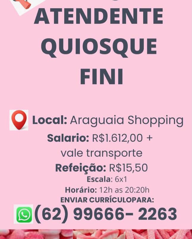 -” ATENDENTE

QUIOSQUE
FINI

Q Local: Araguaia Shopping

Salario: R$1.612,00 +
vale transporte
RefeigGo: R$15,50

Escala: 6x1

Horario: 12h as 20:20h
ENVIAR CURRICULOPARA:

@(62) 99666- 2263 -” ATENDENTE
QUIOSQUE
FINI

Q Local: Araguaia Shopping

Salario: R$1.612,00 +
vale transporte
Refeigdo: R$15,50

Escala: 6x1

Horario: 12h as 20:20h
ENVIAR CURRICULOPARA:

@(62) 99666- 2263 -” ATENDENTE

QUIOSQUE
FINI

Q Local: Araguaia Shopping

Salario: R$1.612,00 +
vale transporte
RefeigGo: R$15,50

Escala: 6x1

Horario: 12h as 20:20h
ENVIAR CURRICULOPARA:

@(62) 99666- 2263
a Ta wy a -” ATENDENTE
QUIOSQUE
FINI

Q Local: Araguaia Shopping

Salario: R$1.612,00 +
vale transporte
Refeigdo: R$15,50

Escala: 6x1

Horario: 12h as 20:20h
ENVIAR CURRICULOPARA:

(62) 99666- 2263
a a Se SE TP al -” ATENDENTE
QUIOSQUE
FINI

Q Local: Araguaia Shopping

Salario: R$1.612,00 +
vale transporte
RefeigGo: R$15,50

Escala: 6x1

Horario: 12h as 20:20h
ENVIAR CURRICULOPARA:

@(62) 99666- 2263
i a a Se aw a -” ATENDENTE
QUIOSQUE
FINI

Q Local: Araguaia Shopping

Salario: R$1.612,00 +
vale transporte
Refeigdo: R$15,50

Escala: 6x1

Horario: 12h as 20:20h
ENVIAR CURRICULOPARA:

(62) 99666- 2263
ee a Sa al _” ATENDENTE

QUIOSQUE
FINI

Q Local: Araguaia Shopping

Salario: R$1.612,00 +
vale transporte
RefeigGo: R$15,50

Escala: 6x1

Hordario: 12h as 20:20h
ENVIAR CURRICULOPARA:

@(62) 99666- 2263 -” ATENDENTE
QUIOSQUE
FINI

Q Local: Araguaia Shopping

Salario: R$1.612,00 +
vale transporte
Refeigdo: R$15,50

Escala: 6x1

Horario: 12h as 20:20h
ENVIAR CURRICULOPARA:

(62) 99666- 2263
a Se Ne TP al -” ATENDENTE

QUIOSQUE
FINI

Q Local: Araguaia Shopping

Salario: R$1.612,00 +
vale transporte
Refeigdo: R$15,50

Escala: 6x1

Hordario: 12h as 20:20h
ENVIAR CURRICULOPARA:

@(62) 99666- 2263 -” ATENDENTE

QUIOSQUE
FINI

Q Local: Araguaia Shopping

Salario: R$1.612,00 +
vale transporte
Refeigdo: R$15,50

Escala: 6x1

Horario: 12h as 20:20h
ENVIAR CURRICULOPARA:

(62) 99666- 2263
a a ce a er al