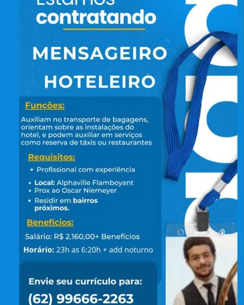 teeta tt tine

contratando

MENSAGEIRO Cm
Sno

Funcées

Auxiliam no transporte de bagagens, i
erence seein etc

hotel, e poder auxiliar em servicos

ella KA Kelme Moen Cee La oy

Requisitos:
Pacer e Retin sister}

Ba eerr He eMac iat ste cUs
+ Prox ao Oscar Niemeyer

Patera ata cr)
Pt een

Beneficios
Salario: R$ 2.160,00+ Beneficios
Horario: 23h as 6:20h + add noturno

Envie seu curriculo para:

(62) 99666-2263 bate atid

contratando

MENSAGEIRO C@
HOTELEIRO Ff

FEuncées:

Auxiliam no transporte de bagagens,
Clit Cage) Cea Cit lerel ele}

Mercmed stead etecieci ics

como reserva de taxis ou restaurantes

2tte TES

 

* Profissional com experiéncia

Os ever Nola atlas) ere’ 1ala
+ Prox ao Oscar Niemeyer

* Residir em bairros
Ptiues

Beneficios:
Salario: R$ 2.160,00+ Beneficios
Horario: 23h as 6:20h + add noturno

Envie seu curriculo para:

(62) 99666-2263 bee ete tlie

contratando

MENSAGEIRO ‘Cm
HOTELEIRO Ff

Funcées

Auxiliam no transporte de bagagens, ii
orientam sobre as instalac...