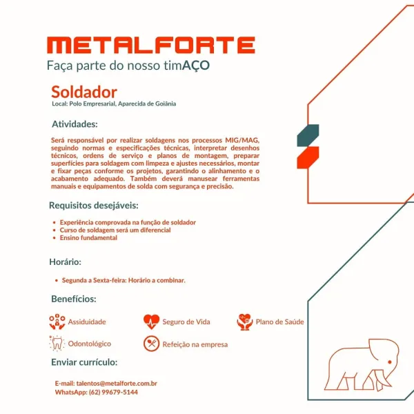 MmETALFORTE

Faga parte do nosso timACO
Soldador

Local: Polo Empresarial, Aparecida de Goiania

Atividades:

Sera responsdvel por realizar soldagens nos processos MIG/MAG,
seguindo normas e especificacées técnicas, interpretar desenhos
técnicos, ordens de servico e planos de montagem, preparar
superficies para soldagem com limpeza e ajustes necessarios, montar
e fixar pecas conforme os projetos, garantindo o alinhamento e o
acabamento adequado. Também deverd manusear ferramentas
manuais e equipamentos de solda com seguranca e precisao.

Requisitos desejaveis:

« Experiéncia comprovada na funcdo de soldador
* Curso de soldagem sera um diferencial
* Ensino fundamental

Horario:
© Segunda a Sexta-feira: Horario a combinar.

Beneficios:

9,
Sap Assiduidade ep Seguro de Vida @ Plano de Satide

WW: Odontoldgico © Refeicdo na empresa [
Enviar curriculo: °
E-mail: talentos@metalforte.com.br

WhatsApp: (62) 99679-5144 mMmETALFORTE

Faca parte do nosso timACO
Soldador

Local: Polo Empresaria...