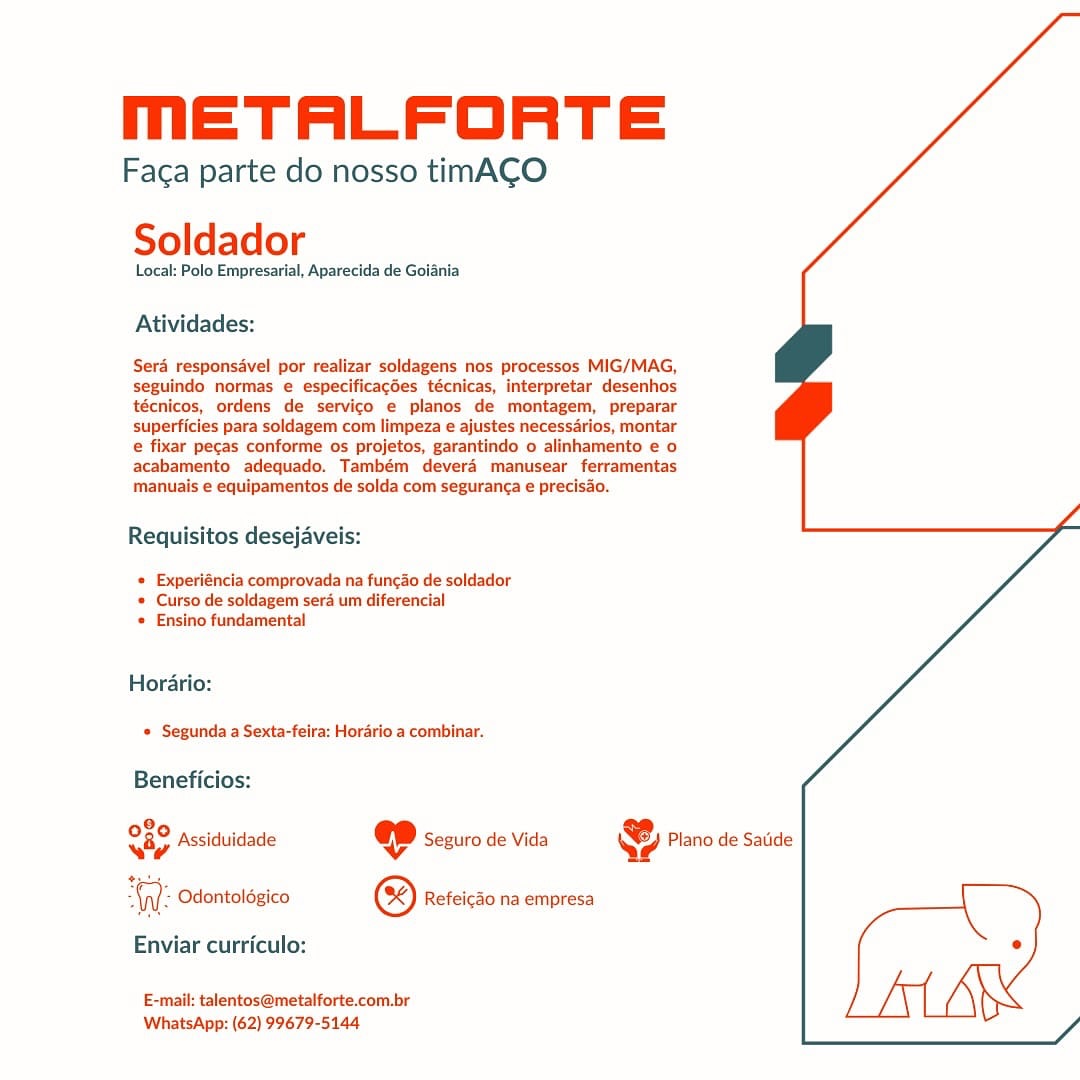 MmETALFORTE

Faga parte do nosso timACO
Soldador

Local: Polo Empresarial, Aparecida de Goiania

Atividades:

Sera responsdvel por realizar soldagens nos processos MIG/MAG,
seguindo normas e especificacées técnicas, interpretar desenhos
técnicos, ordens de servico e planos de montagem, preparar
superficies para soldagem com limpeza e ajustes necessarios, montar
e fixar pecas conforme os projetos, garantindo o alinhamento e o
acabamento adequado. Também deverd manusear ferramentas
manuais e equipamentos de solda com seguranca e precisao.

Requisitos desejaveis:

« Experiéncia comprovada na funcdo de soldador
* Curso de soldagem sera um diferencial
* Ensino fundamental

Horario:
© Segunda a Sexta-feira: Horario a combinar.

Beneficios:

9,
Sap Assiduidade ep Seguro de Vida @ Plano de Satide

WW: Odontoldgico © Refeicdo na empresa [
Enviar curriculo: °
E-mail: talentos@metalforte.com.br

WhatsApp: (62) 99679-5144 mMmETALFORTE

Faca parte do nosso timACO
Soldador

Local: Polo Empresarial, Aparecida de Goiania

Atividades:

Sera responsavel por realizar soldagens nos processos MIG/MAG,
seguindo normas e especificacdes técnicas, interpretar desenhos
técnicos, ordens de servico e planos de montagem, preparar
superficies para soldagem com limpeza e ajustes necessrios, montar
e fixar pecas conforme os projetos, garantindo o alinhamento e o

acabamento adequado. Também devera manusear ferramentas
manuais e equipamentos de solda com seguranca e precisdo.

Requisitos desejaveis:

* Experiéncia comprovada na funcdo de soldador
* Curso de soldagem sera um diferencial
* Ensino fundamental

Horario:
* Segunda a Sexta-feira: Hordrio a combinar.

Beneficios:

en Assiduidade @ Seguro de Vida & Plano de Satide

he Odontoldgico @ Refeicdo na empresa [
Enviar curriculo: °
E-mail: talentos@metalforte.com.br

WhatsApp: (62) 99679-5144 mMmETALFORTE

Faca parte do nosso timACO
Soldador

Local: Polo Empresarial, Aparecida de Goiania

Atividades:

Sera responsdvel por realizar soldagens nos processos MIG/MAG,
seguindo normas e especificacées técnicas, interpretar desenhos
técnicos, ordens de servico e planos de montagem, preparar
superficies para soldagem com limpeza e ajustes necessarios, montar
e fixar pecas conforme os projetos, garantindo o alinhamento e o
acabamento adequado. Também deverd manusear ferramentas
manuais e equipamentos de solda com seguran¢a e precisao.

Requisitos desejaveis:

= Experiéncia comprovada na funcdo de soldador
* Curso de soldagem sera um diferencial
* Ensino fundamental

Horario:
* Segunda a Sexta-feira: Hordrio a combinar.

Beneficios:

eae Assiduidade @ Seeuro de Vida @ Plano de Satide

ane Odontoldgico ® Refeicdo na empresa [
Enviar curriculo: e
E-mail: talentos@metalforte.com.br

WhatsApp: (62) 99679-5144 mETALFORTE

Faca parte do nosso timACO
Soldador

Local: Polo Empresarial, Aparecida de Goiania

Atividades:

Sera responsavel por realizar soldagens nos processos MIG/MAG,
seguindo normas e especificacées técnicas, interpretar desenhos
técnicos, ordens de servico e planos de montagem, preparar
superficies para soldagem com limpeza e ajustes necessdrios, montar
e fixar pecas conforme os projetos, garantindo o alinhamento e o

acabamento adequado. Também deverd manusear ferramentas
manuais e equipamentos de solda com seguranga e precisa.

Requisitos desejaveis:

* Experiéncia comprovada na funcdo de soldador
* Curso de soldagem sera um diferencial
* Ensino fundamental

Horario:
* Segunda a Sexta-feira: Hordrio a combinar.

Beneficios:

ar Assiduidade @ Seguro de Vida & Plano de Satide

Aa Odontoldgico © Refeicdo na empresa [
Enviar curriculo: °
E-mail: talentos@metalforte.com.br

WhatsApp: (62) 99679-5144 MmETALFORTE

Faca parte do nosso timACO
Soldador

Local: Polo Empresarial, Aparecida de Goiania

Atividades:

Sera responsdvel por realizar soldagens nos processos MIG/MAG,
seguindo normas e especificacdes técnicas, interpretar desenhos
técnicos, ordens de servico e planos de montagem, preparar
superficies para soldagem com limpeza e ajustes necessarios, montar
e fixar pecas conforme os projetos, garantindo o alinhamento e o
acabamento adequado. Também deverd manusear ferramentas
manuais e equipamentos de solda com seguranga e preciso.

Requisitos desejaveis:

« Experiéncia comprovada na funcdo de soldador
* Curso de soldagem sera um diferencial
* Ensino fundamental

Horario:
* Segunda a Sexta-feira: Hordrio a combinar.

Beneficios:

2
iy Assiduidade @ Seguro de Vida & Plano de Satide

WW: Odontolégico © Refeicdo na empresa [
Enviar curriculo: e
E-mail: talentos@metalforte.com.br

WhatsApp: (62) 99679-5144 mETALFORTE

Faca parte do nosso timACO
Soldador

Local: Polo Empresarial, Aparecida de Goiania

Atividades:

Sera responsdvel por realizar soldagens nos processos MIG/MAG,
seguindo normas e especificacdes técnicas, interpretar desenhos
técnicos, ordens de servico e planos de montagem, preparar
superficies para soldagem com limpeza e ajustes necessarios, montar
e fixar pecas conforme os projetos, garantindo o alinhamento e o
acabamento adequado. Também deverd manusear ferramentas
manuais e equipamentos de solda com seguranga e precisa.

Requisitos desejaveis:

* Experiéncia comprovada na funcdo de soldador
* Curso de soldagem sera um diferencial
* Ensino fundamental

Horario:
* Segunda a Sexta-feira: Hordrio a combinar.

Beneficios:

080 pcciduis 5 io .
vay Assiduidade « Seguro de Vida Qe? Plano de Satide

“WV: Odontoldgico © Refeicdo na empresa [
Enviar curriculo: e
E-mail: talentos@metalforte.com.br

WhatsApp: (62) 99679-5144 MmETALFORTE

Faga parte do nosso timACO
Soldador

Local: Polo Empresarial, Aparecida de Goiania

Atividades:

Sera responsavel por realizar soldagens nos processos MIG/MAG,
seguindo normas e especificacées técnicas, interpretar desenhos
técnicos, ordens de servico e planos de montagem, preparar
superficies para soldagem com limpeza e ajustes necess4rios, montar
e fixar pecas conforme os projetos, garantindo o alinhamento e o
acabamento adequado. Também devera manusear ferramentas
manuais e equipamentos de solda com seguranga e precisao.

Requisitos desejaveis:

© Experiéncia comprovada na funcao de soldador
* Curso de soldagem sera um diferencial
© Ensino fundamental

Horario:
* Segunda a Sexta-feira: Hordrio a combinar.

Beneficios:

98,
Nip Assiduidade @ Seguro de Vida & Plano de Satide

tyes

W Odontolégico ® Refeicao na empresa )

Enviar curriculo: °
E-mail: talentos@metalforte.com.br

WhatsApp: (62) 99679-5144 mETALFORTE

Faca parte do nosso timACO
Soldador

Local: Polo Empresarial, Aparecida de Goiania

Atividades:

Sera responsdvel por realizar soldagens nos processos MIG/MAG,
seguindo normas e especificacdes técnicas, interpretar desenhos
técnicos, ordens de servico e planos de montagem, preparar
superficies para soldagem com limpeza e ajustes necessarios, montar
e fixar pecas conforme os projetos, garantindo o alinhamento e o
acabamento adequado. Também deverd manusear ferramentas
manuais e equipamentos de solda com seguranga e precisao.

Requisitos desejaveis:

* Experiéncia comprovada na fungao de soldador
* Curso de soldagem sera um diferencial
* Ensino fundamental

Horari

 

* Segunda a Sexta-feira: Horario a combinar.

Beneficios:

O89 pccrduii ; io ,
O80 Assiduidade @©D sezuro de vida &) Piano de Saiide

“(yy Odontolégico ® Refeicdo na empresa

Enviar curriculo:

 

E-mail: talentos@metalforte.com.br
WhatsApp: (62) 99679-5144 METALFORTE

Faga parte do nosso timACO
Soldador

Local: Polo Empresarial, Aparecida de Goiania

Atividades:

Sera responsavel por realizar soldagens nos processos MIG/MAG,
seguinda normas e especificacées técnicas, interpretar desenhos
técnicos, ordens de servico e pianos de montagem, preparar
superficies para soldagem com limpeza e ajustes necess4rios, montar

e fixar pecas conforme os projetos, garantindo 0 alinhamento e o
acabamento adequado. Também deverd manusear ferramentas

manuais e equipamentos de solda com seguranca e precisao.
Requisitos desejaveis:

« Experiéncia comprovada na funcao de soldador
© Curso de soldagem sera um diferencial
© Ensino fundamental

Horario:
© Segunda a Sexta-feira: Horario a combinar.

Beneficios:
28,
O89 Assiduidade @ Seguro de Vida

'; Odontolégico ® Refeicao na empresa

 

Enviar curriculo:

E-mail: talentos@metalforte.com.br
WhatsApp: (62) 99679-5144

 

Lous MmETALFORTE

Faca parte do nosso timACO
Soldador

Local: Polo Empresarial, Aparecida de Goiania

Atividades:

Sera responsdvel por realizar soldagens nos processos MIG/MAG,
seguindo normas e especificacdes técnicas, interpretar desenhos
técnicos, ordens de servico e planos de montagem, preparar
superficies para soldagem com limpeza e ajustes necessarios, montar
e fixar pecas conforme os projetos, garantindo o alinhamento e o
acabamento adequado. Também deverd manusear ferramentas
manuais e equipamentos de solda com seguranga e precisa.

Requisitos desejaveis:

+ Experiéncia comprovada na fungao de soldador
* Curso de soldagem sera um diferencial
+ Ensino fundamental

Horari

 

* Segunda a Sexta-feira: Horario a combinar.

Beneficios:

°
O80 Assiduidade @D sezuro de vida YB Piano de sade

(y): Odontologico ® Refeicao na empresa

Enviar curriculo:

E-mail: talentos@metalforte.com.br
WhatsApp: (62) 99679-5144